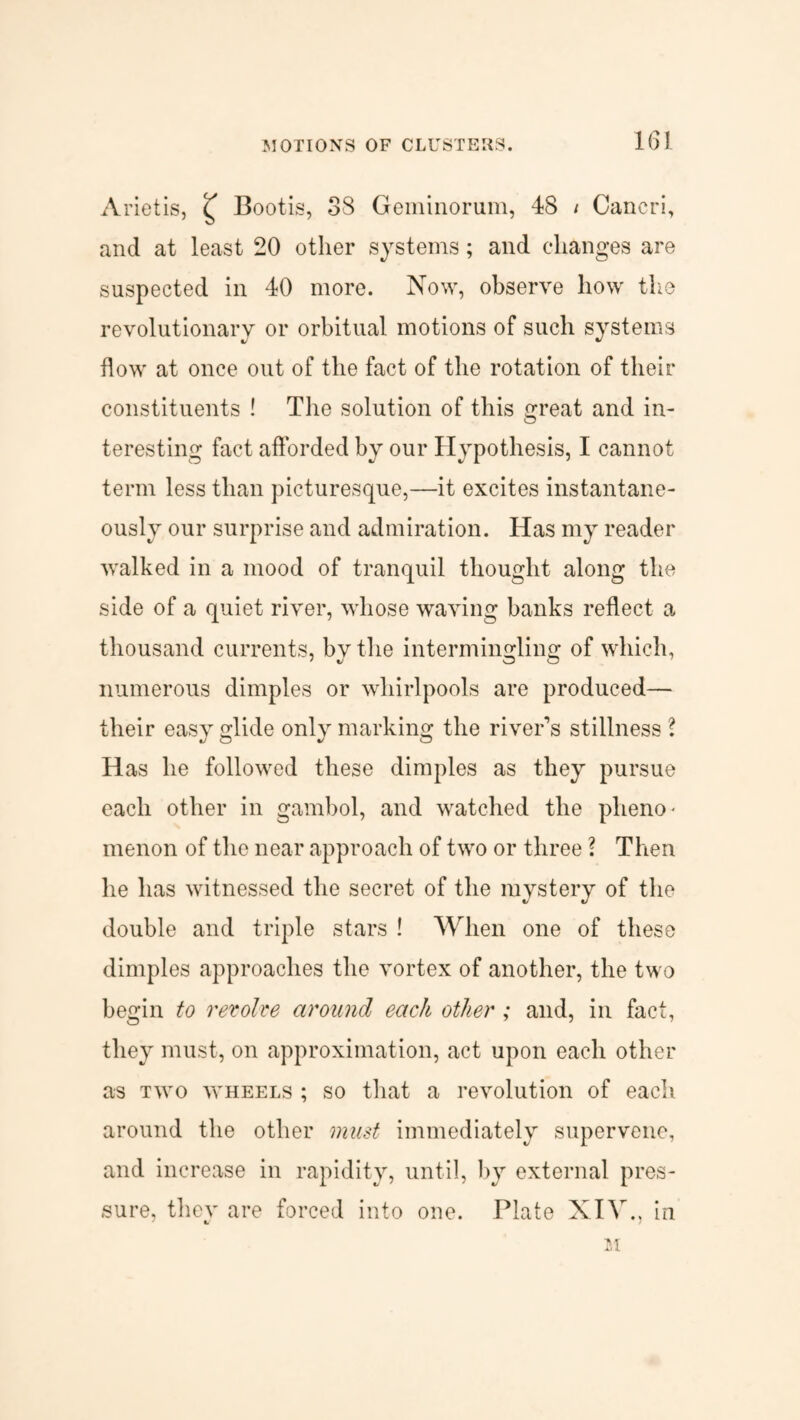Arietis, £ Bootis, 38 Geminorum, 48 / Cancri, and at least 20 other systems; and changes are suspected in 40 more. Now, observe how the revolutionary or orbitual motions of such systems flow at once out of the fact of the rotation of their constituents ! The solution of this great and in¬ teresting fact afforded by our Hypothesis, I cannot term less than picturesque,—it excites instantane¬ ously our surprise and admiration. Has my reader walked in a mood of tranquil thought along the side of a quiet river, whose waving banks reflect a thousand currents, by the intermingling of which, numerous dimples or whirlpools are produced— their easy glide only marking the river’s stillness ? Has he followed these dimples as they pursue each other in gambol, and watched the pheno¬ menon of the near approach of two or three ? Then he has witnessed the secret of the mystery of the double and triple stars ! When one of these dimples approaches the vortex of another, the two begin to revolve around each other ; and, in fact, they must, on approximation, act upon each other as two wheels ; so that a revolution of each around the other must immediately supervene, and increase in rapidity, until, by external pres¬ sure, they are forced into one. Plate XIV., in M