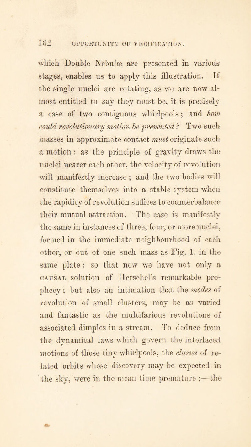 which Double Nebulae are presented in various stages, enables us to apply this illustration. If the single nuclei are rotating, as we are now al¬ most entitled to say they must be, it is precisely a case of two contiguous whirlpools ; and how could revolutionary motion be prevented f Two such masses in approximate contact must originate such a motion : as the principle of gravity draws the nuclei nearer each other, the velocity of revolution will manifestly increase ; and the two bodies will constitute themselves into a stable system when the rapidity of revolution suffices to counterbalance their mutual attraction. The case is manifestly the same in instances of three, four, or more nuclei, formed in the immediate neighbourhood of each other, or out of one such mass as Fig. 1. in the same plate : so that now we have not only a causal solution of Herschers remarkable pro¬ phecy ; but also an intimation that the modes of revolution of small clusters, may be as varied and fantastic as the multifarious revolutions of associated dimples in a stream. To deduce from the dynamical laws which govern the interlaced motions of those tiny whirlpools, the classes of re¬ lated orbits whose discovery may be expected in the sky, were in the mean lime premature ;—the