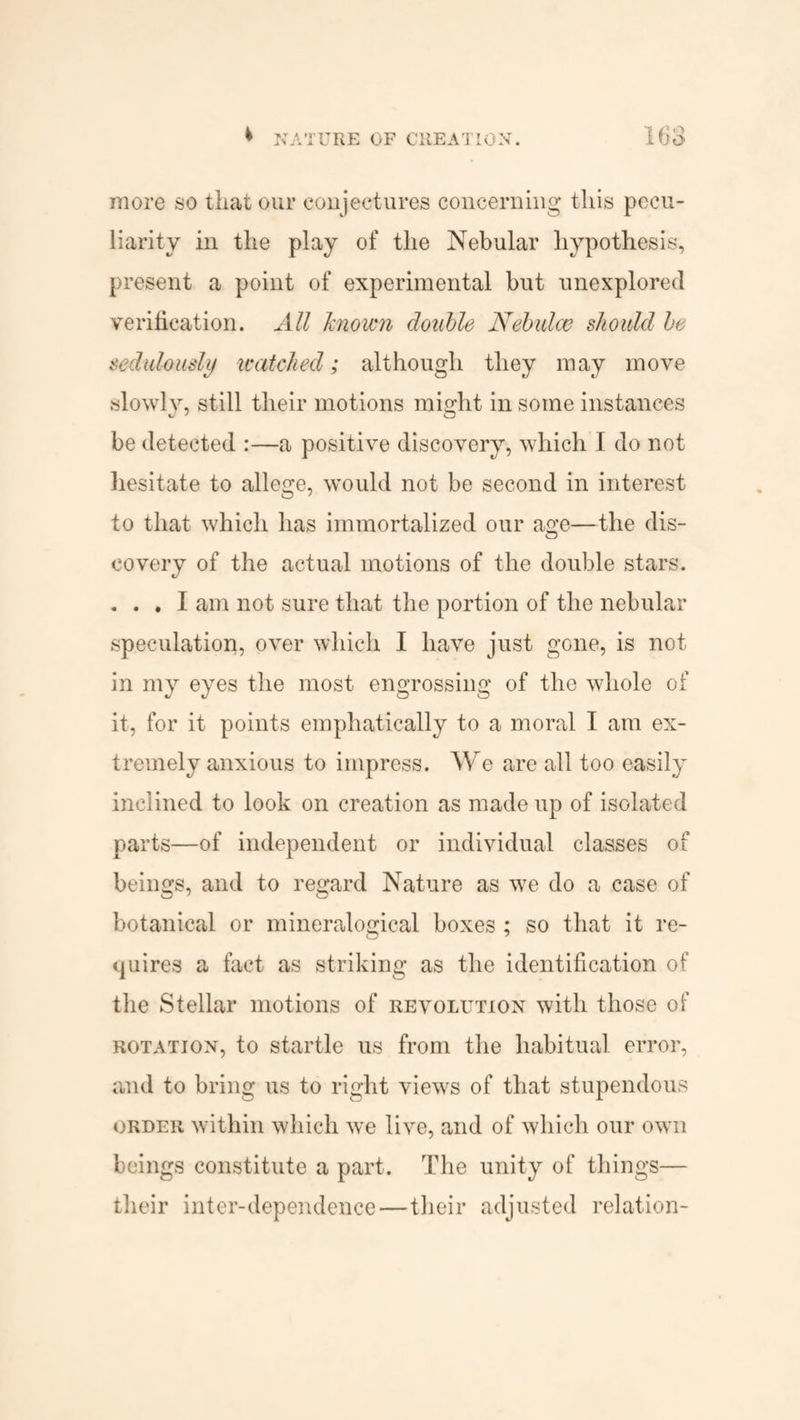 more so that our conjectures concerning this pecu¬ liarity in the play of the Nebular hypothesis, present a point of experimental but unexplored verification. All known edible Nebulce should be sedulously watched; although they may move slowly, still their motions might in some instances be detected :—a positive discovery, which I do not hesitate to allege, would not be second in interest to that which has immortalized our age—the dis- eovery of the actual motions of the double stars. . . . I am not sure that the portion of the nebular speculation, over which I have just gone, is not in my eyes the most engrossing of the whole of it, for it points emphatically to a moral I am ex¬ tremely anxious to impress. We are all too easily inclined to look on creation as made up of isolated parts—of independent or individual classes of beings, and to regard Nature as we do a case of botanical or mineralogical boxes ; so that it re¬ quires a fact as striking as the identification of the Stellar motions of revolution with those of rotation, to startle us from the habitual error, and to bring us to right views of that stupendous order within which we live, and of which our own beings constitute a part. The unity of things— their inter-dependence—their adjusted relation-