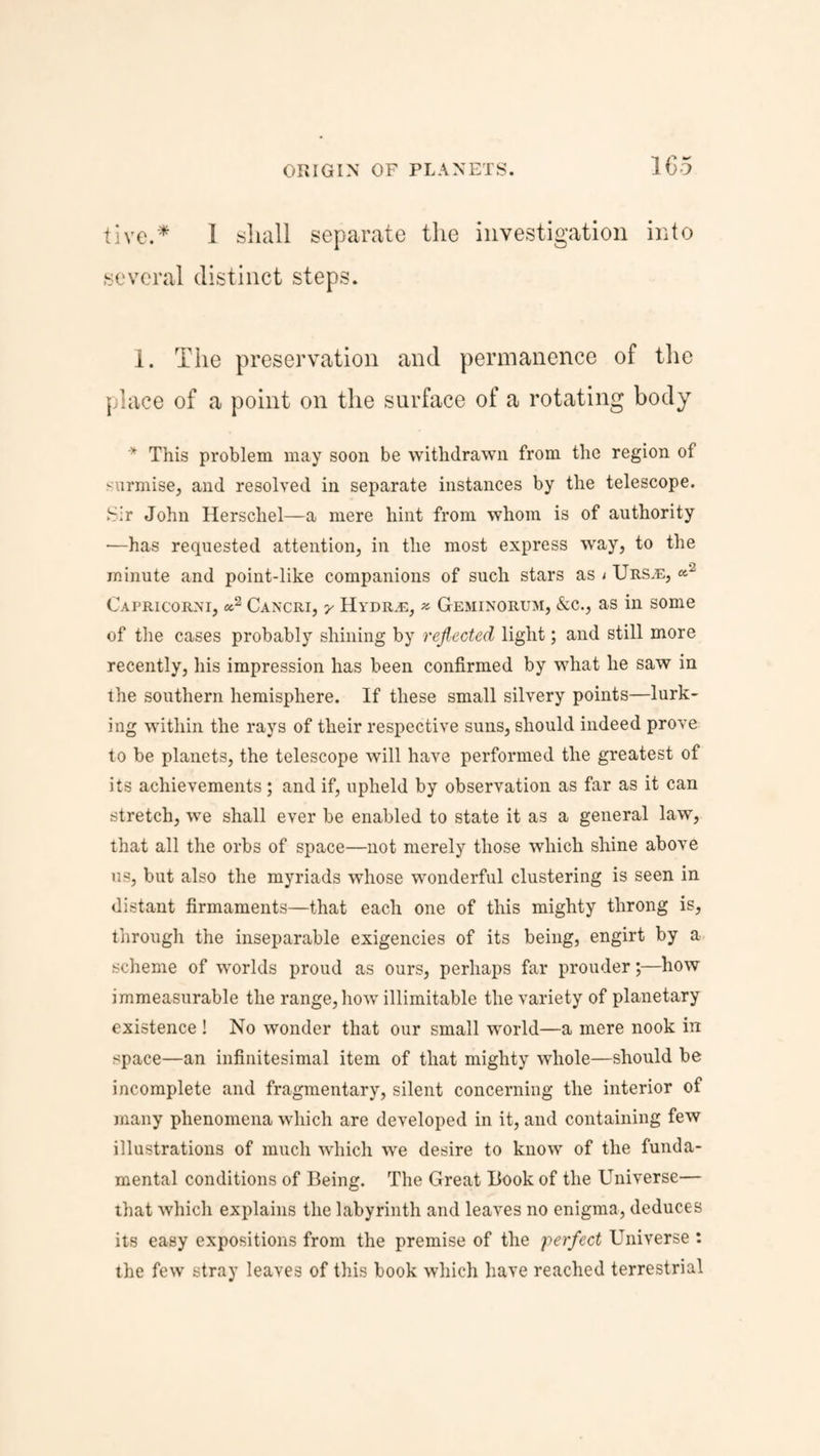 live.* I shall separate the investigation into several distinct steps. 1. The preservation and permanence of the place of a point on the surface of a rotating body * This problem may soon be withdrawn from the region of '-urmise, and resolved in separate instances by the telescope. Sir John Herschel—a mere hint from whom is of authority *—has requested attention, in the most express way, to the minute and point-like companions of such stars as i Urs.e, «-2 Capricorxi, «2 Cancri, Hydr,e, * Geminorum, &c., as in some of the cases probably shining by reflected light; and still more recently, his impression has been confirmed by what he saw in the southern hemisphere. If these small silvery points—lurk¬ ing within the rays of their respective suns, should indeed prove to be planets, the telescope will have performed the greatest of its achievements; and if, upheld by observation as far as it can stretch, we shall ever be enabled to state it as a general law, that all the orbs of space—not merely those which shine above us, but also the myriads whose wonderful clustering is seen in distant firmaments—that each one of this mighty throng is, through the inseparable exigencies of its being, engirt by a scheme of worlds proud as ours, perhaps far prouder;—how immeasurable the range, how illimitable the variety of planetary existence ! No wonder that our small world—a mere nook in space—an infinitesimal item of that mighty whole—should be incomplete and fragmentary, silent concerning the interior of many phenomena which are developed in it, and containing few illustrations of much which we desire to know of the funda¬ mental conditions of Being. The Great Book of the Universe— that which explains the labyrinth and leaves no enigma, deduces its easy expositions from the premise of the perfect Universe : the few stray leaves of this book which have reached terrestrial