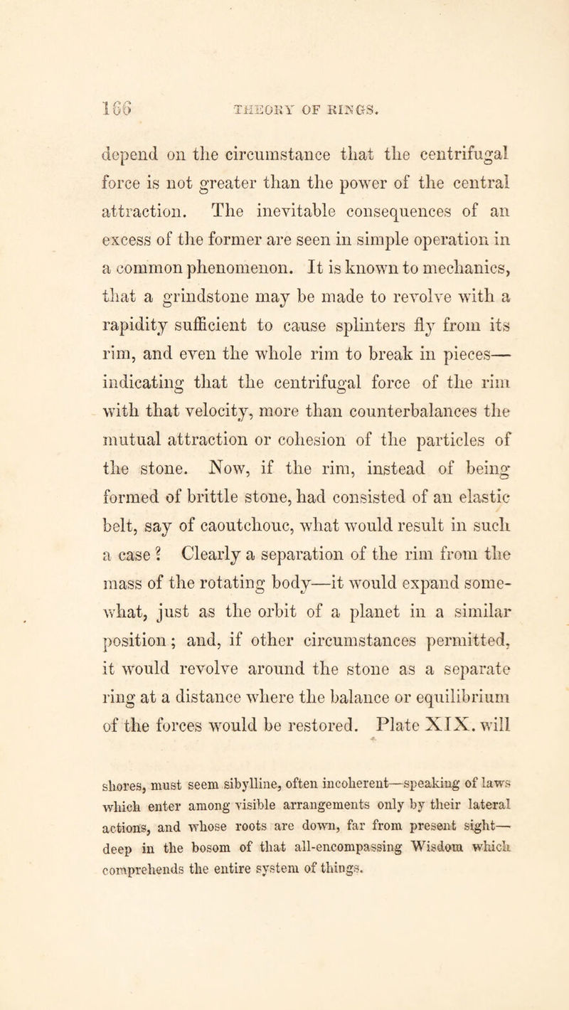 depend on the circumstance that the centrifugal force is not greater than the power of the central attraction. The inevitable consequences of an excess of the former are seen in simple operation in a common phenomenon. It is known to mechanics, that a grindstone may be made to revolve with a rapidity sufficient to cause splinters fly from its rim, and even the whole rim to break in pieces— indicating that the centrifugal force of the rim with that velocity, more than counterbalances the mutual attraction or cohesion of the particles of the stone. Now, if the rim, instead of being formed of brittle stone, had consisted of an elastic belt, say of caoutchouc, what would result in such a case ? Clearly a separation of the rim from the mass of the rotating body—it would expand some¬ what, just as the orbit of a planet in a similar position; and, if other circumstances permitted, it would revolve around the stone as a separate ring at a distance where the balance or equilibrium of the forces would be restored. Plate XIX. will shores, must seem sibylline, often incoherent—speaking of laws which enter among visible arrangements only by their lateral actions, and whose roots are down, far from present sight— deep in the bosom of that all-encompassing Wisdom which comprehends the entire system of things.