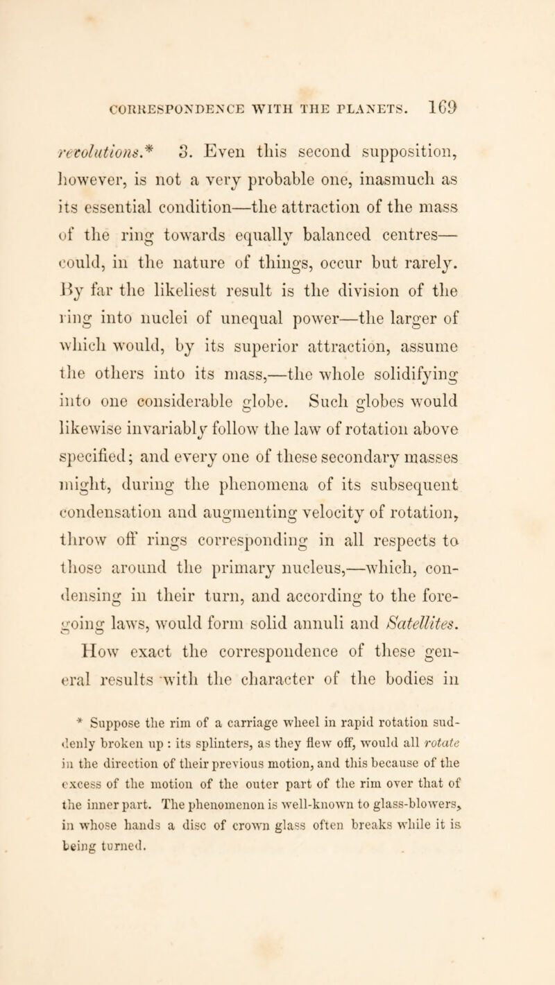 CORRESPONDENCE WITH THE PLANETS. ICO revolutions.* 3. Even this second supposition, however, is not a very probable one, inasmuch as its essential condition—the attraction of the mass of the ring towards equally balanced centres— could, in the nature of things, occur but rarely. By far the likeliest result is the division of the ring into nuclei of unequal power—the larger of which would, by its superior attraction, assume the others into its mass,—the whole solidifying into one considerable lobe. Such lobes would O O likewise invariably follow the law of rotation above specified; and every one of these secondary masses might, during the phenomena of its subsequent condensation and augmenting velocity of rotation, throw oft' rings corresponding in all respects ta those around the primary nucleus,—which, con¬ densing in their turn, and according to the fore¬ going laws, would form solid annuli and Satellites. How exact the correspondence of these gen¬ eral results -with the character of the bodies in * Suppose the rim of a carriage wheel in rapid rotation sud¬ denly broken up : its splinters, as they flew off, would all rotate in the direction of their previous motion, and this because of the excess of the motion of the outer part of the rim over that of the inner part. The phenomenon is well-known to glass-blowers, in whose hands a disc of crown glass often breaks while it is being turned.