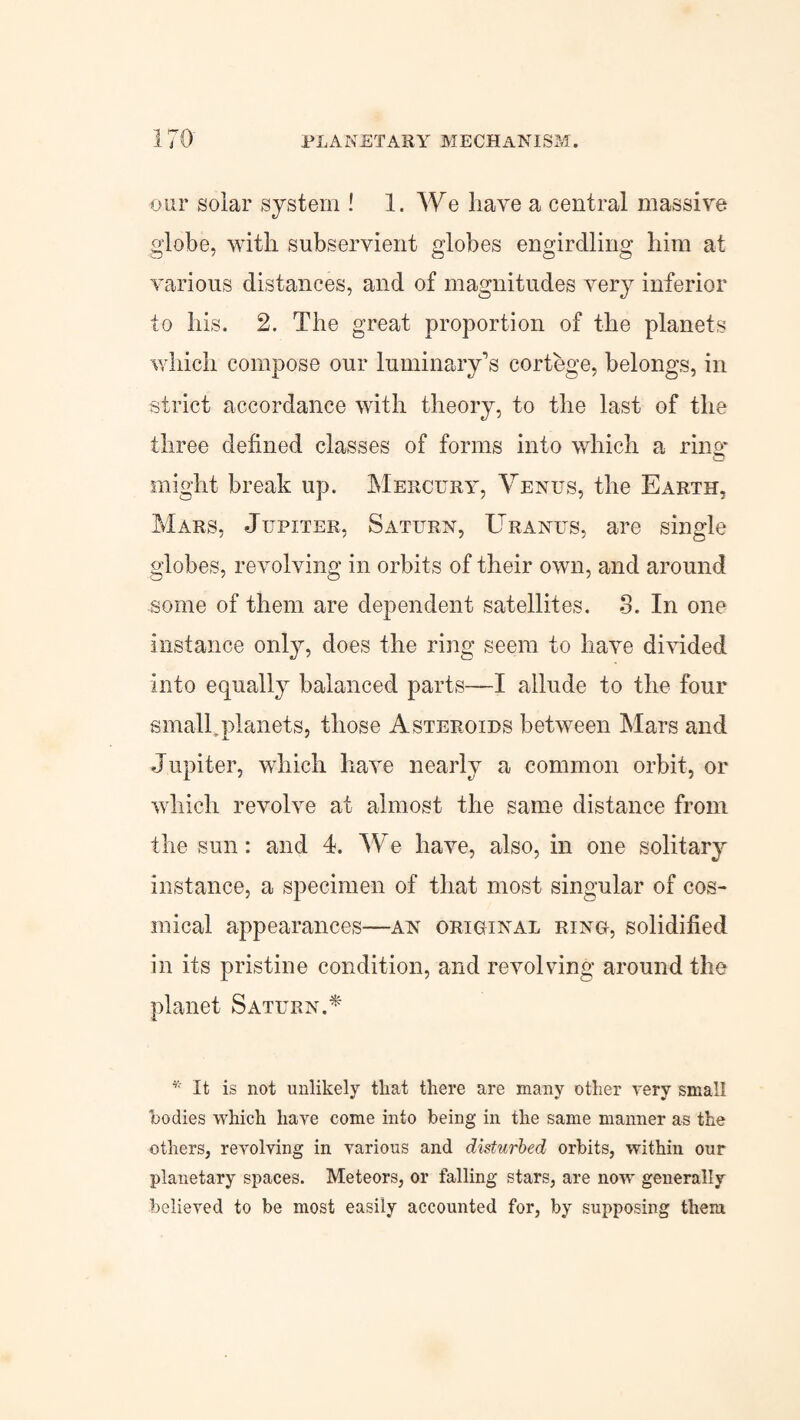 PLANETARY MECHANISM. our solar system ! 1. We have a central massive globe, with subservient globes engirdling him at various distances, and of magnitudes very inferior to his. 2. The great proportion of the planets which compose our luminary's cortege, belongs, in strict accordance with theory, to the last of the three defined classes of forms into which a ring- cJ might break up. Mercury, Yenus, the Earth, Mars, Jupiter, Saturn, Uranus, are single globes, revolving in orbits of their own, and around some of them are dependent satellites. 8. In one instance only, does the ring seem to have divided into equally balanced parts—I allude to the four small,planets, those Asteroids between Mars and Jupiter, which have nearly a common orbit, or which revolve at almost the same distance from the sun: and 4. We have, also, in one solitary instance, a specimen of that most singular of cos- irnical appearances—an original ring, solidified in its pristine condition, and revolving around the planet Saturn A * It is not unlikely that there are many other very small bodies which liaye come into being in the same manner as the others, revolving in various and disturbed orbits, within our planetary spaces. Meteors, or falling stars, are now generally believed to be most easily accounted for, by supposing them
