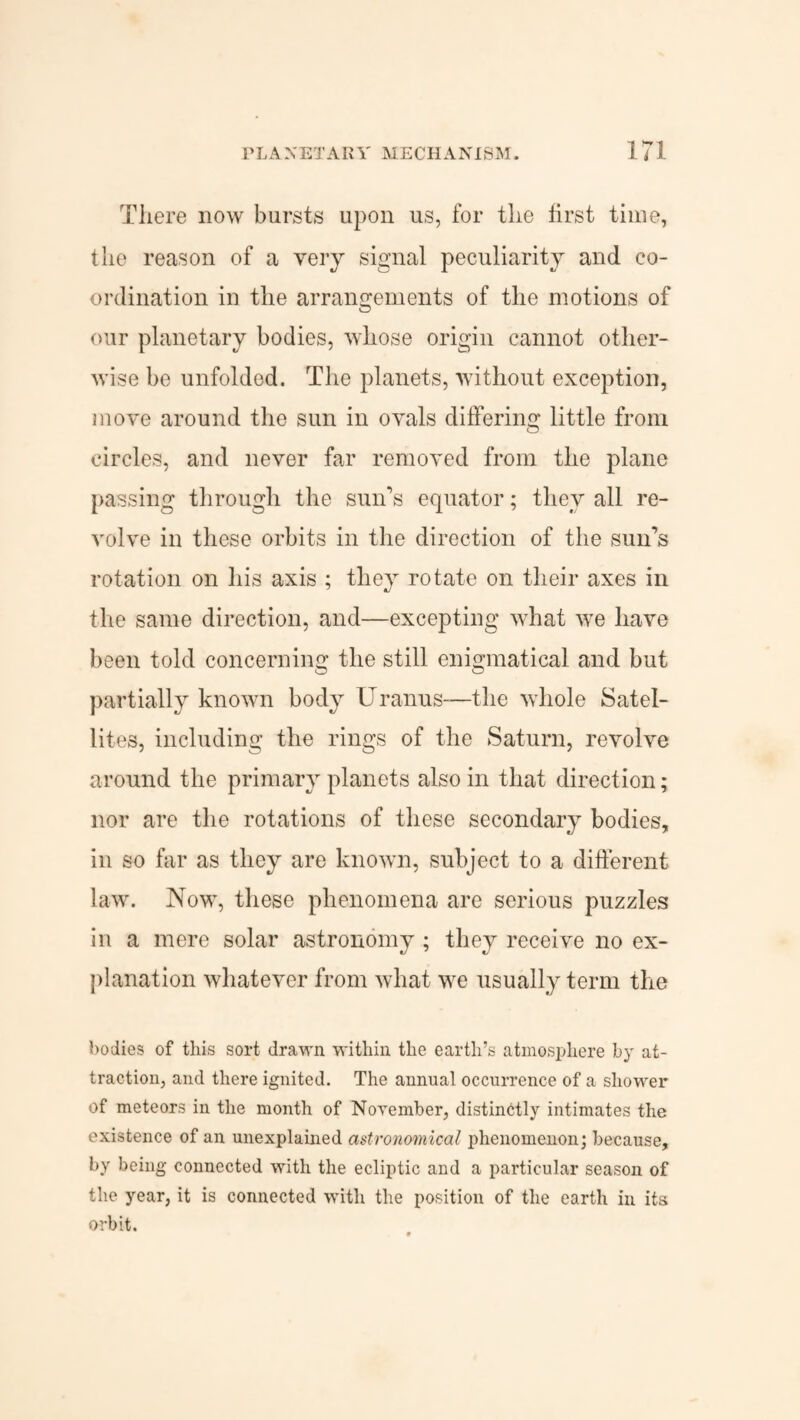 There now bursts upon us, for the first time, the reason of a very signal peculiarity and co¬ ordination in the arrangements of the motions of our planetary bodies, whose origin cannot other¬ wise be unfolded. The planets, without exception, move around the sun in ovals differing little from circles, and never far removed from the plane passing through the sun’s equator; they all re¬ volve in these orbits in the direction of the sun’s rotation on his axis ; they rotate on their axes in the same direction, and—excepting what we have been told concerning the still enigmatical and but partially known body Uranus-—the whole Satel¬ lites, including the rings of the Saturn, revolve around the primary planets also in that direction; nor are the rotations of these secondary bodies, in so far as they are known, subject to a different law. Now, these phenomena are serious puzzles in a mere solar astronomy ; they receive no ex¬ planation whatever from what we usually term the bodies of this sort drawn within the earth’s atmosphere by at¬ traction, and there ignited. The annual occurrence of a shower of meteors in the month of November, distinctly intimates the existence of an unexplained astronomical phenomenon; because, by being connected with the ecliptic and a particular season of the year, it is connected with the position of the earth in its orbit.