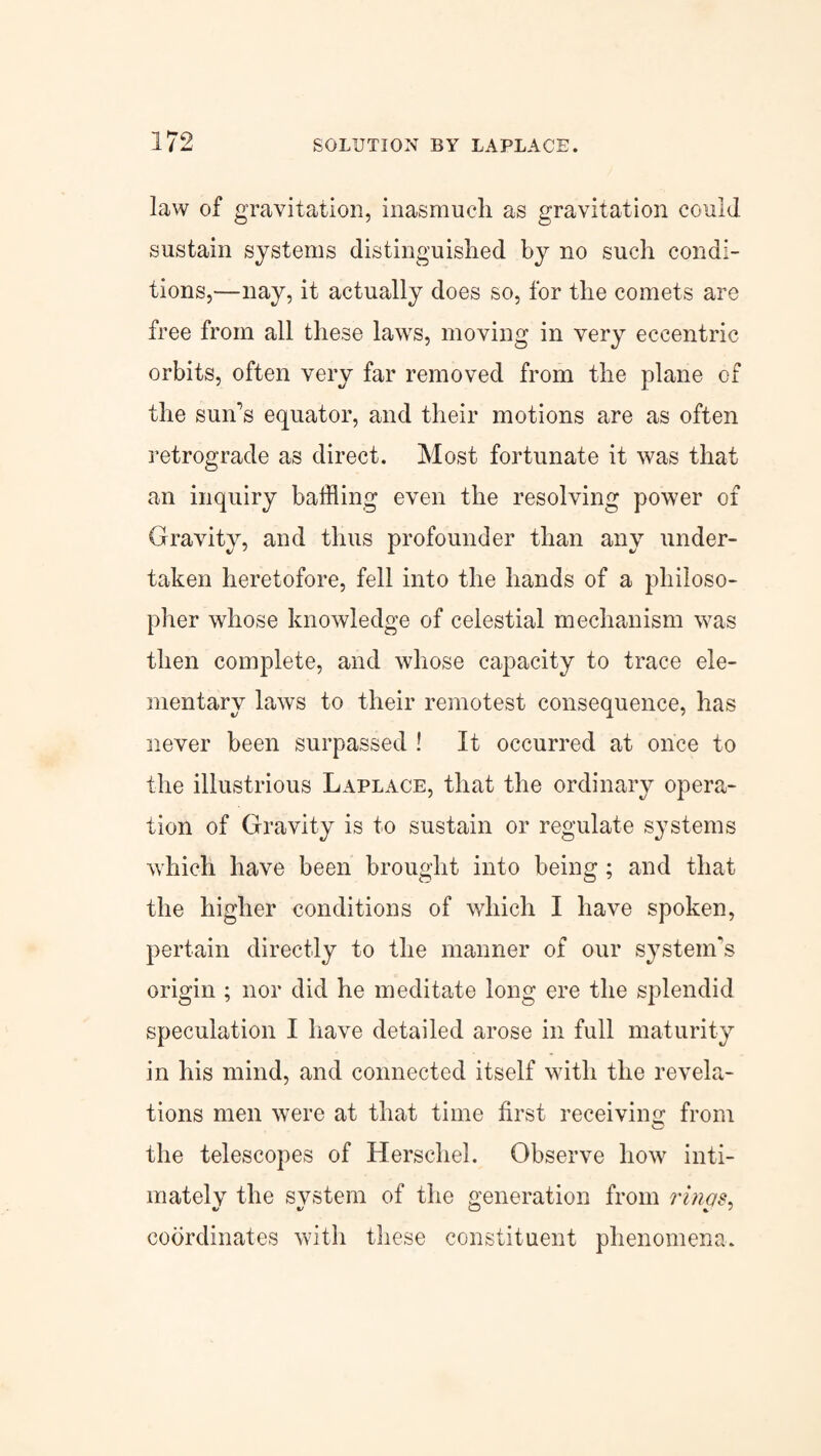 law of gravitation, inasmuch as gravitation could sustain systems distinguished by no such condi¬ tions,—nay, it actually does so, for the comets are free from all these laws, moving in very eccentric orbits, often very far removed from the plane of the sun’s equator, and their motions are as often retrograde as direct. Most fortunate it was that an inquiry bathing even the resolving power of Gravity, and thus profounder than any under¬ taken heretofore, fell into the hands of a philoso¬ pher whose knowledge of celestial mechanism was then complete, and whose capacity to trace ele¬ mentary laws to their remotest consequence, has never been surpassed ! It occurred at once to the illustrious Laplace, that the ordinary opera¬ tion of Gravity is to sustain or regulate systems which have been brought into being ; and that the higher conditions of which I have spoken, pertain directly to the manner of our system's origin ; nor did he meditate long ere the splendid speculation I have detailed arose in full maturity in his mind, and connected itself with the revela¬ tions men were at that time first receiving from the telescopes of Herschel. Observe how inti¬ mately the system of the generation from rims. coordinates with these constituent phenomena.