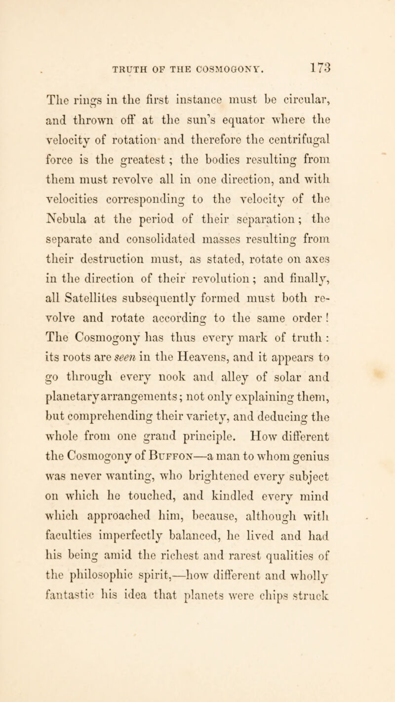 The riiurs in the first instance must be circular, and thrown off at the sun's equator where the velocity of rotation and therefore the centrifugal force is the greatest; the bodies resulting from them must revolve all in one direction, and with velocities corresponding to the velocity of the Nebula at the period of their separation; the separate and consolidated masses resulting from their destruction must, as stated, rotate on axes in the direction of their revolution; and finally, all Satellites subsequently formed must both re¬ volve and rotate according to the same order ! The Cosmogony lias thus every mark of truth : its roots are seen in the Heavens, and it appears to go through every nook and alley of solar and planetary arrangements; not only explaining them, but comprehending their variety, and deducing the whole from one grand principle. How different the Cosmogony of Buffon—a man to whom genius was never wanting, who brightened every subject on which he touched, and kindled every mind which approached him, because, although with faculties imperfectly balanced, he lived and had his being amid the richest and rarest qualities of the philosophic spirit,—how different and wholly fantastic his idea that planets were chips struck