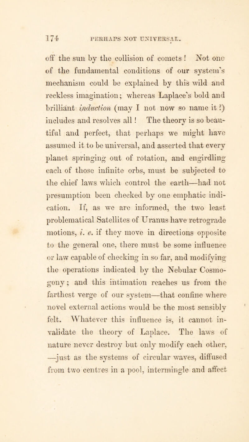 off tlie sun by tlie collision of comets ! Not one of the fundamental conditions of our system's mechanism could be explained by this wild and reckless imagination; whereas Laplace's bold and brilliant induction (may I not now so name it l) includes and resolves all! The theory is so beau¬ tiful and perfect, that perhaps we might have assumed it to be universal, and asserted that every planet springing out of rotation, and engirdling each of those infinite orbs, must be subjected to the chief laws which control the earth—had not presumption been checked by one emphatic indi¬ cation. If, as we are informed, the two least problematical Satellites of Uranus have retrograde motions, i. e. if they move in directions opposite to the general one, there must be some influence or law capable of checking in so far, and modifying the operations indicated by the Nebular Cosmo¬ gony; and this intimation reaches us from the farthest verge of our system—that confine where novel external actions would be the most sensibly felt. Whatever this influence is, it cannot in¬ validate the theory of Laplace. The laws of nature never destroy but only modify each other, —-just as the systems of circular waves, diffused from two centres in a pool, intermingle and affect