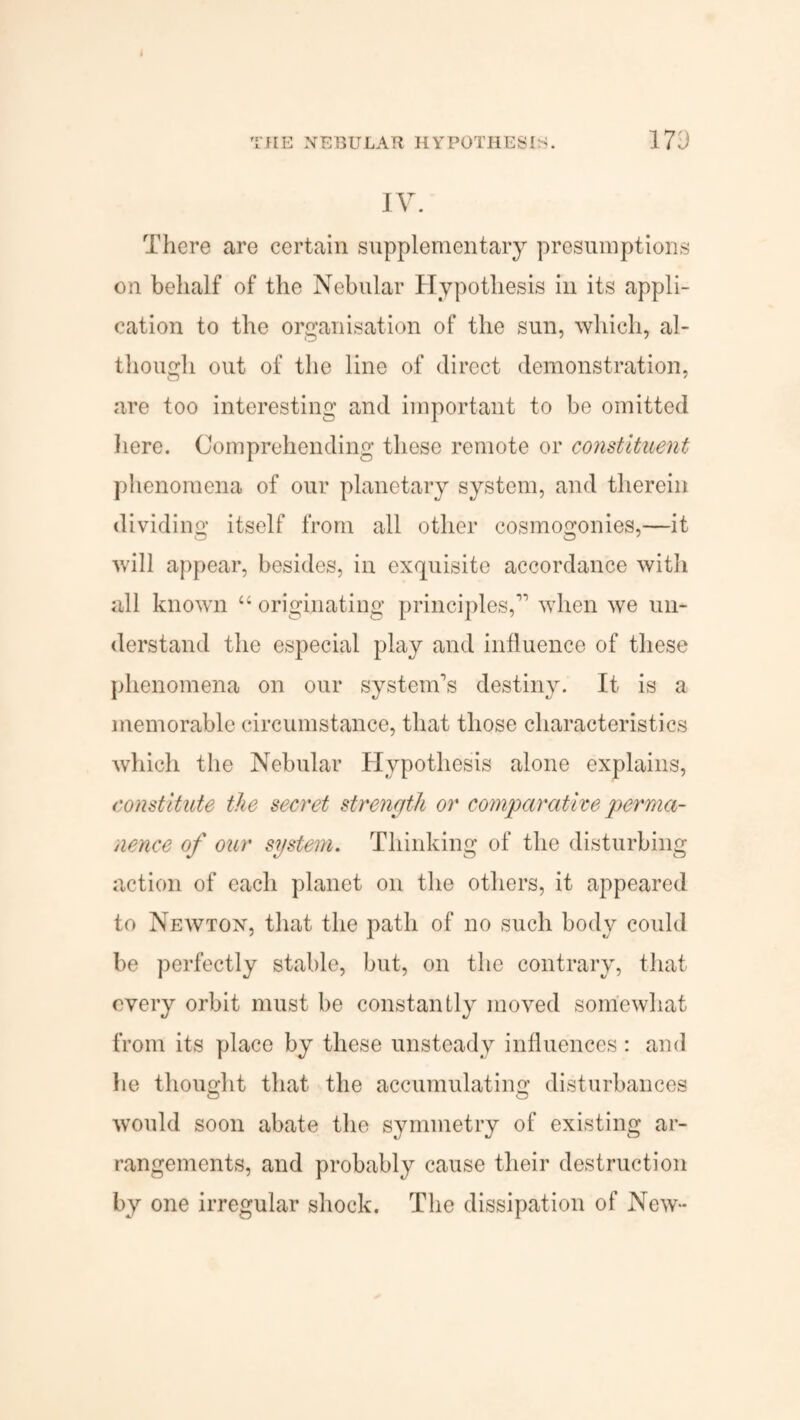 IV. There are certain supplementary presumptions on behalf of the Nebular Hypothesis in its appli¬ cation to the organisation of the sun, which, al¬ though out of the line of direct demonstration, are too interesting and important to be omitted here. Comprehending these remote or constituent phenomena of our planetary system, and therein dividing itself from all other cosmogonies,—it will appear, besides, in exquisite accordance with all known “ originating principles,’1 when we un¬ derstand the especial play and influence of these phenomena on our system’s destiny. It is a memorable circumstance, that those characteristics which the Nebular Hypothesis alone explains, constitute the secret strength or comparative perma¬ nence of our system. Thinking of the disturbing action of each planet on the others, it appeared to Newton, that the path of no such body could be perfectly stable, but, on the contrary, that every orbit must be constantly moved somewhat from its place by these unsteady influences : and he thought that the accumulatino; disturbances O O would soon abate the symmetry of existing ar¬ rangements, and probably cause their destruction by one irregular shock. The dissipation of New-