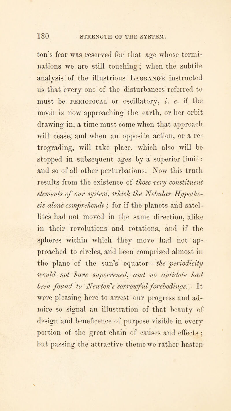 ton's fear was reserved for that age whose termi¬ nations we are still touching; when the subtile analysis of the illustrious Lagrange instructed us that every one of the disturbances referred to must be periodical or oscillatory, i. e. if the moon is now approaching the earth, or her orbit drawing in, a time must come when that approach will cease, and when an opposite action, or a re¬ trograding, will take place, which also will be stopped in subsequent ages by a superior limit : and so of all other perturbations. Now this truth results from the existence of those 'eery constituent dements of our system, which the Nebular Hypothe¬ sis alone comprehends ; for if the planets and satel¬ lites had not moved in the same direction, alike in their revolutions and rotations, and if the spheres within which they move had not ap¬ proached to circles, and been comprised almost in the plane of the sun's equator—the periodicity would not hare supervened, and no antidote had been found to Newton s sorrowful forebodings. It were pleasing here to arrest our progress and ad¬ mire so signal an illustration of that beauty of design and beneficence of purpose visible in every portion of the great chain of causes and effects ; but passing the attractive theme we rather hasten