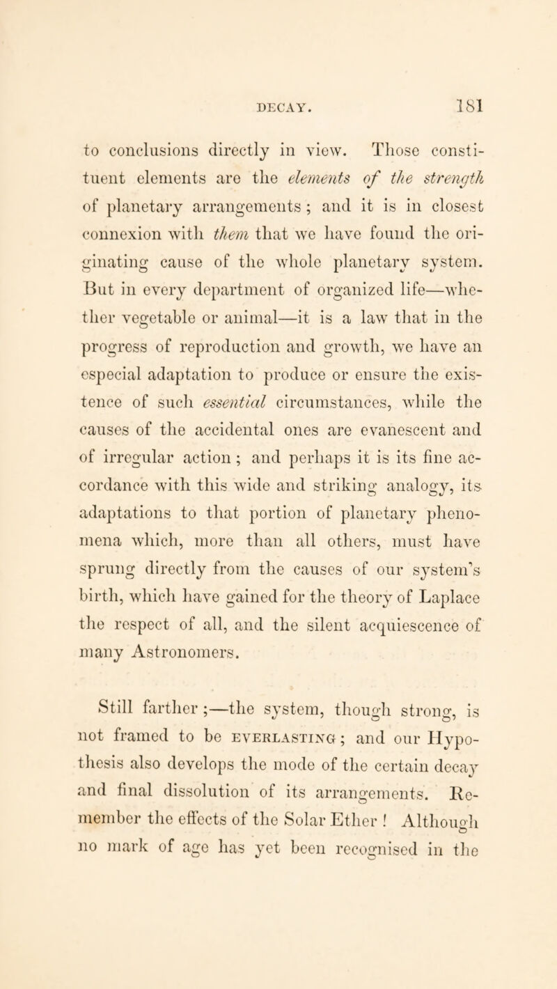 to conclusions directly in view. Those consti¬ tuent elements are the elements of the strength of planetary arrangements; and it is in closest connexion with them that we have found the ori¬ ginating cause of the whole planetary system. But in every department of organized life—whe¬ ther vegetable or animal—it is a law that in the progress of reproduction and growth, we have an especial adaptation to produce or ensure the exis¬ tence of such essential circumstances, while the causes of the accidental ones are evanescent and of irregular action; and perhaps it is its fine ac¬ cordance with this wide and striking analogy, its adaptations to that portion of planetary pheno¬ mena which, more than all others, must have sprung directly from the causes of our system's birth, which have gained for the theory of Laplace the respect of all, and the silent acquiescence of many Astronomers. Still farther;—the system, though strong, is not framed to be everlasting ; and our Hypo¬ thesis also develops the mode of the certain decay and final dissolution of its arrangements. Re¬ member the effects of the Solar Ether ! Although no mark of age has yet been recognised in the