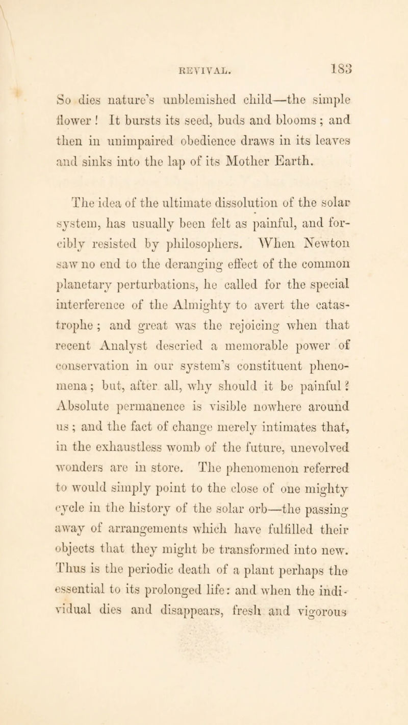 So dies nature’s unblemished child—the simple flower ! It bursts its seed, buds and blooms ; and then in unimpaired obedience draws in its leaves and sinks into the lap of its Mother Earth. The idea of the ultimate dissolution of the solar system, has usually been felt as painful, and for¬ cibly resisted by philosophers. When Newton saw no end to the deranging effect of the common Cj O planetary perturbations, he called for the special interference of the Almighty to avert the catas¬ trophe ; and great was the rejoicing when that recent Analyst descried a memorable power of conservation in our system’s constituent pheno¬ mena ; but, after all, why should it be painful l Absolute permanence is visible nowhere around us; and the fact of change merely intimates that, in the exhaustless womb of the future, unevolved wonders are in store. The phenomenon referred to would simply point to the close of one mighty <*ycle in the history of the solar orb—the passing away of arrangements which have fulfilled their objects that they might be transformed into new. Thus is the periodic death of a plant perhaps the essential to its prolonged life: and when the indi¬ vidual dies and disappears, fresh and vigorous