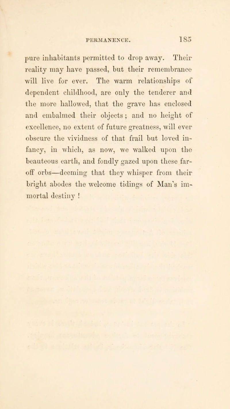 pure inhabitants permitted to drop away. Their reality may have passed, but their remembrance will live for ever. The warm relationships of dependent childhood, are only the tenderer and the more hallowed, that the grave has enclosed and embalmed their objects; and no height of excellence, no extent of future greatness, will ever obscure the vividness of that frail but loved in¬ fancy, in which, as now, we walked upon the beauteous earth, and fondly gazed upon these far- oif orbs—deeming that they whisper from their bright abodes the welcome tidings of Man’s im¬ mortal destiny !