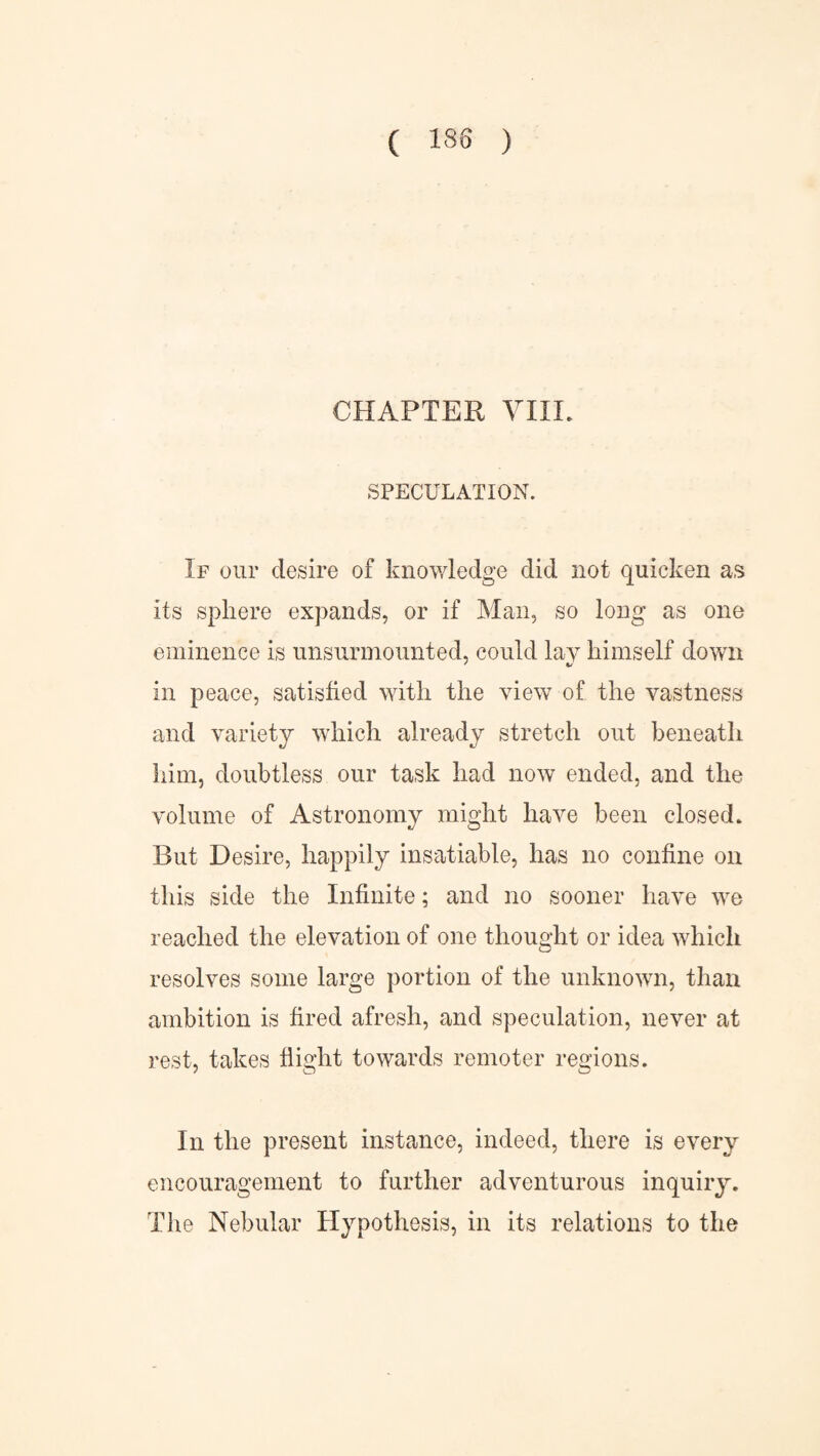 CHAPTER VIIL SPECULATION. If our desire of knowledge did not quicken as its sphere expands, or if Man, so long as one eminence is unsurmounted, could lay himself down in peace, satisfied with the view of the vastness and variety which already stretch out beneath him, doubtless our task had now ended, and the volume of Astronomy might have been closed. But Desire, happily insatiable, has no confine on this side the Infinite; and no sooner have we reached the elevation of one thought or idea which resolves some large portion of the unknown, than ambition is fired afresh, and speculation, never at rest, takes flight towards remoter regions. In the present instance, indeed, there is every encouragement to further adventurous inquiry. The Nebular Hypothesis, in its relations to the