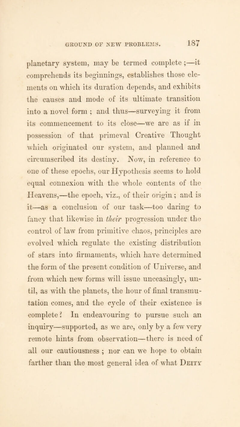 planetary system, may be termed complete ;—it comprehends its beginnings, establishes those ele¬ ments on which its duration depends, and exhibits the causes and mode of its ultimate transition into a novel form ; and thus—surveying it from its commencement to its close—we are as if in possession of that primeval Creative Thought which originated our system, and planned and circumscribed its destiny. Now, in reference to one of these epochs, our Hypothesis seems to hold equal connexion with the whole contents of the Heavens,—the epoch, viz., of their origin; and is it—as a conclusion of our task—too daring to fancy that likewise in their progression under the control of law from primitive chaos, principles are evolved which regulate the existing distribution of stars into firmaments, which have determined the form of the present condition of Universe, and from which new forms will issue unceasingly, un¬ til, as with the planets, the hour of final transmu¬ tation comes, and the cycle of their existence is complete ? In endeavouring to pursue such an inquiry—supported, as we are, only by a few very remote hints from observation—there is need of all our cautiousness ; nor can we hope to obtain farther than the most general idea of what Deity