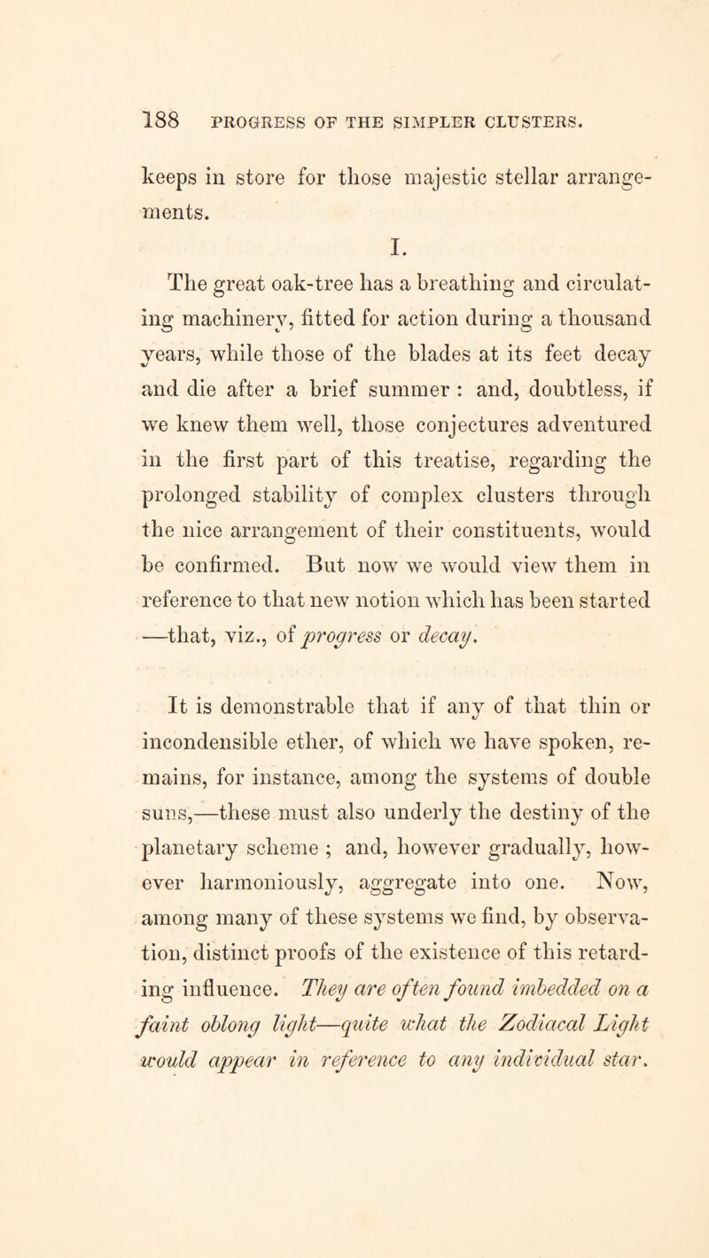 keeps in store for those majestic stellar arrange¬ ments. I. The great oak-tree has a breathing and circulat¬ ing machinery, fitted for action during a thousand years, while those of the blades at its feet decay and die after a brief summer : and, doubtless, if we knew them well, those conjectures adventured in the first part of this treatise, regarding the prolonged stability of complex clusters through the nice arrangement of their constituents, would be confirmed. But now we would view them in reference to that new notion which has been started —that, viz., of progress or decay. It is demonstrable that if any of that thin or incondensible ether, of which we have spoken, re¬ mains, for instance, among the systems of double suns,—these must also underly the destiny of the planetary scheme ; and, however gradually, how¬ ever harmoniously, aggregate into one. Now, among many of these systems we find, by observa¬ tion, distinct proofs of the existence of this retard¬ ing influence. They are often found imbedded on a faint oblong light—quite what the Zodiacal Light would appear in reference to any individual star.