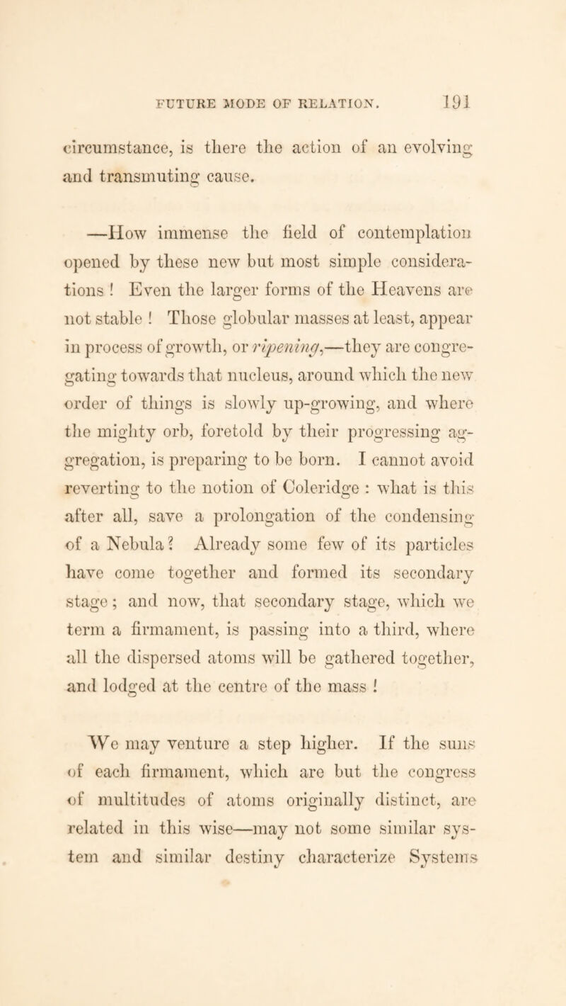 circumstance, is there the action of an evolving and transmuting cause. —How immense the field of contemplation opened by these new but most simple considera¬ tions ! Even the larger forms of the Heavens are not stable ! Those globular masses at least, appear in process of growth, or ripening,—they are congre¬ gating towards that nucleus, around which the new order of things is slowly up-growing, and where the mighty orb, foretold by their progressing ag¬ gregation, is preparing to be born. I cannot avoid reverting to the notion of Coleridge : what is this after all, save a prolongation of the condensing of a Nebula? Already some few of its particles have come together and formed its secondary stage; and now, that secondary stage, which we term a firmament, is passing into a third, where all the dispersed atoms will be gathered together, and lodged at the centre of the mass ! We may venture a step higher. If the suns of each firmament, which are but the congress of multitudes of atoms originally distinct, are related in this wise—may not some similar sys¬ tem and similar destiny characterize Systems