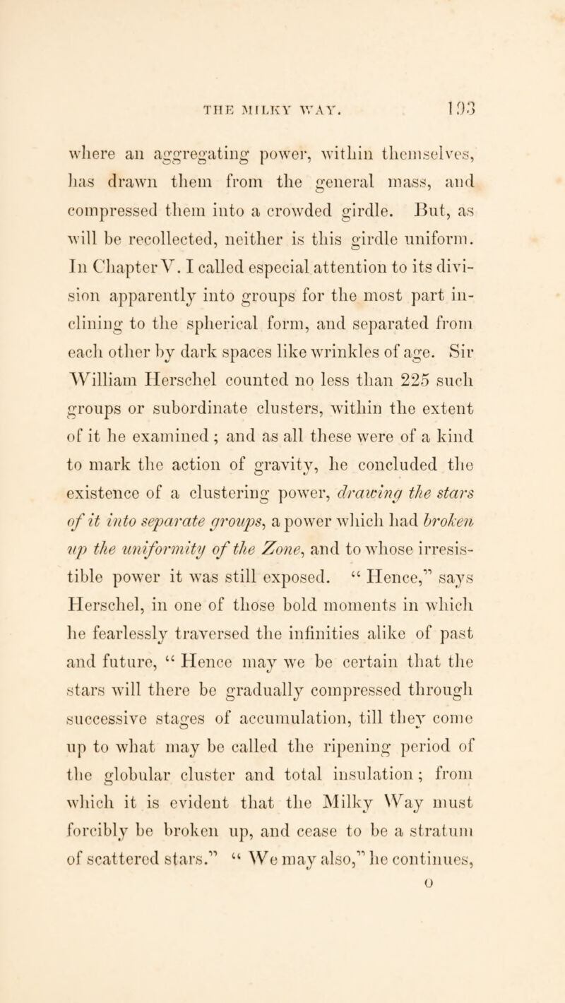 THE MILKY WAY. 103 where ail aggregating power, within themselves, lias drawn them from the general mass, and compressed them into a crowded girdle. But, as will be recollected, neither is this girdle uniform. In Chapter V. I called especial attention to its divi¬ sion apparently into groups for the most part in¬ clining to the spherical form, and separated from each other by dark spaces like wrinkles of age. Sir William Herschel counted no less than 225 such groups or subordinate clusters, within the extent of it he examined ; and as all these were of a kind to mark the action of gravity, he concluded the existence of a clustering power, drawing the stars of it into separate groups, a power which had broken up the uniformity of the Zone, and to whose irresis¬ tible power it was still exposed. “ Hence,1' says Herschel, in one of those bold moments in which he fearlessly traversed the infinities alike of past and future, “ Hence may we be certain that the stars will there be gradually compressed through successive stages of accumulation, till they come up to what may be called the ripening period of the globular cluster and total insulation ; from which it is evident that the Milky Way must forcibly be broken up, and cease to be a stratum of scattered stars. u We may also, he continues, o