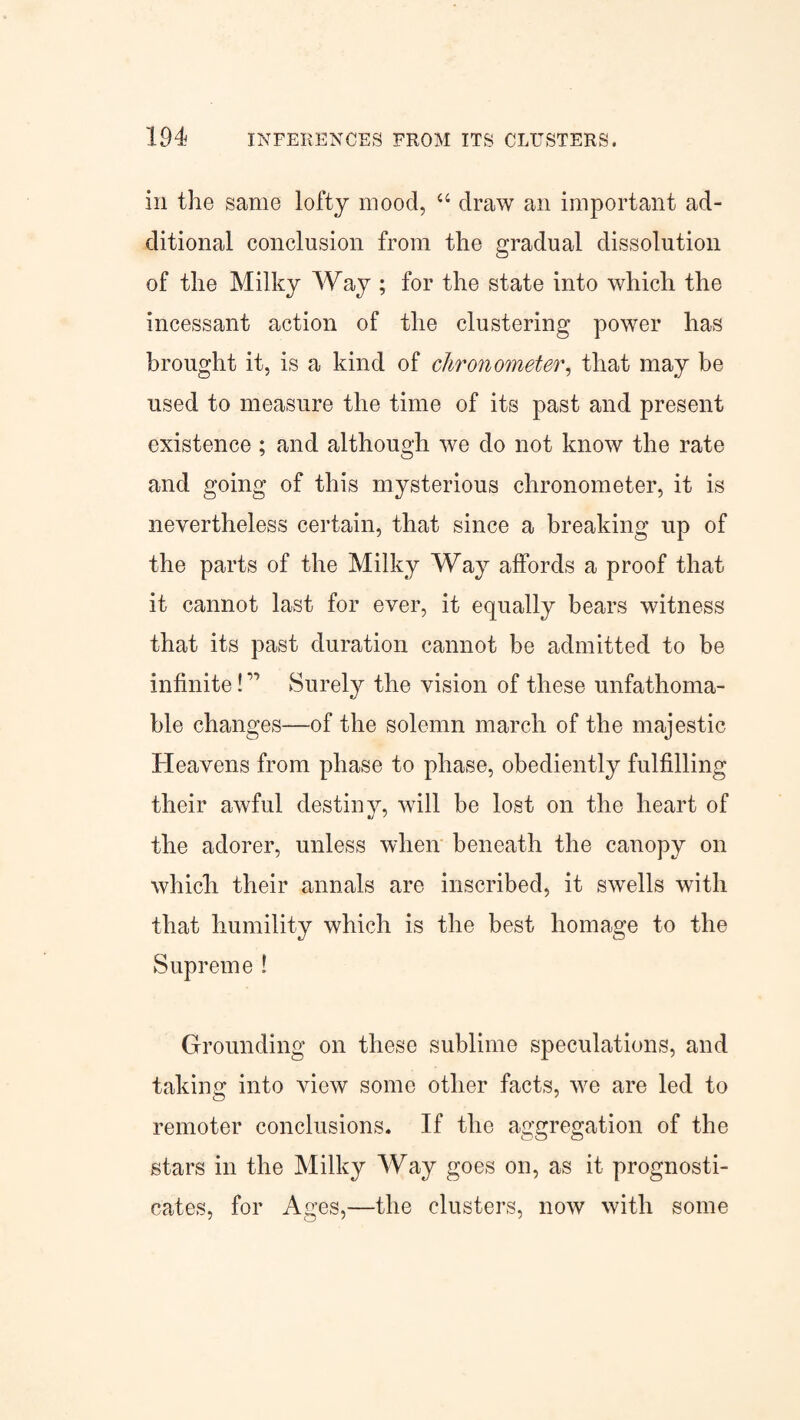 in the same lofty mood, “ draw an important ad¬ ditional conclusion from the gradual dissolution of the Milky Way ; for the state into which the incessant action of the clustering power has brought it, is a kind of chronometer, that may be used to measure the time of its past and present existence; and although we do not know the rate and going of this mysterious chronometer, it is nevertheless certain, that since a breaking up of the parts of the Milky Way affords a proof that it cannot last for ever, it equally bears witness that its past duration cannot be admitted to be infinite! ” Surely the vision of these unfathoma¬ ble changes—of the solemn march of the majestic Heavens from phase to phase, obediently fulfilling their awful destiny, will be lost on the heart of the adorer, unless when beneath the canopy on which their annals are inscribed, it swells with that humility which is the best homage to the Supreme ! Grounding on these sublime speculations, and taking into view some other facts, we are led to remoter conclusions. If the aggregation of the stars in the Milky Way goes on, as it prognosti¬ cates, for Ages,—the clusters, now with some