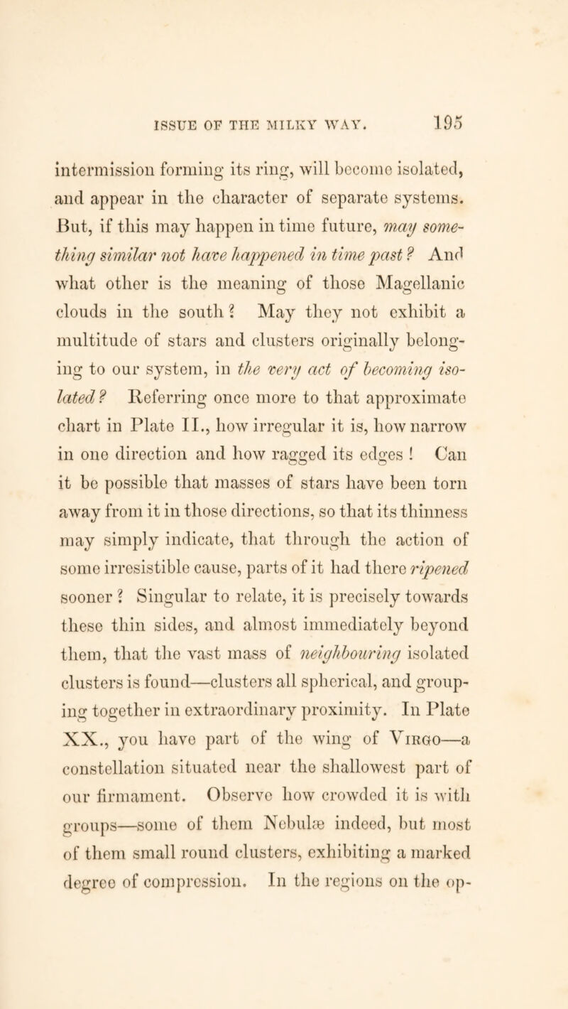 intermission forming its ring, will become isolated, and appear in the character of separate systems. But, if this may happen in time future, may some¬ thing similar not have happened in time past ? And what other is the meaning of those Magellanic clouds in the south l May they not exhibit a multitude of stars and clusters originally belong¬ ing to our system, in the very act of becoming iso¬ lated ? Referring once more to that approximate chart in Plate II., how irregular it is, how narrow in one direction and how ragged its edges ! Can it be possible that masses of stars have been torn away from it in those directions, so that its thinness may simply indicate, that through the action of some irresistible cause, parts of it had there ripened sooner ? Singular to relate, it is precisely towards these thin sides, and almost immediately beyond them, that the vast mass of neighbouring isolated clusters is found—clusters all spherical, and group¬ ing together in extraordinary proximity. In Plate XX., you have part of the wing of Virgo—a constellation situated near the shallowest part of our firmament. Observe how crowded it is with groups—some of them Nebulae indeed, but most of them small round clusters, exhibiting a marked degree of compression. In the regions on the op-