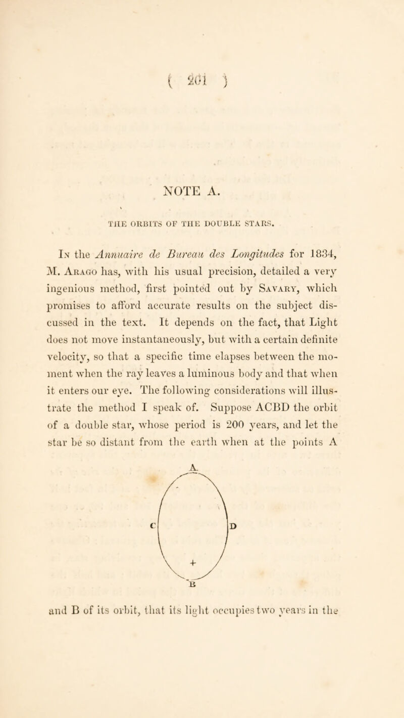 ; NOTE A THE ORBITS OF TIIE DOUBLE STARS In the Annuaire cle Bureau des Longitudes for 1834, M. Arago has, with his usual precision, detailed a very ingenious method, first pointed out by Savary, which promises to afford accurate results on the subject dis¬ cussed in the text. It depends on the fact, that Light does not move instantaneously, but with a certain definite velocity, so that a specific time elapses between the mo¬ ment when the ray leaves a luminous body and that when it enters our eye. The following considerations will illus¬ trate the method I speak of. Suppose ACBD the orbit of a double star, whose period is 200 years, and let the star be so distant from the earth when at the points A A. C D and B of its orbit, that its light occupies two years in the