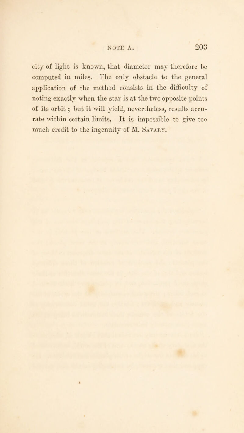 city of light is known, that diameter may therefore be computed in miles. The only obstacle to the general application of the method consists in the difficulty of noting exactly when the star is at the two opposite points of its orbit; but it will yield, nevertheless, results accu¬ rate within certain limits. It is impossible to give too much credit to the ingenuity of M. Savary.