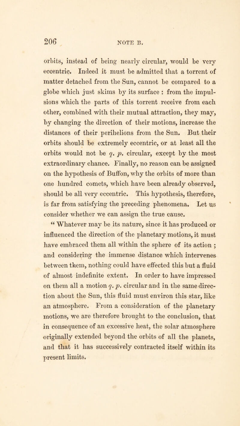 orbits, instead of being nearly circular, would be very eccentric. Indeed it must be admitted that a torrent of matter detached from the Sun, cannot be compared to a globe which just skims by its surface : from the impul¬ sions which the parts of this torrent receive from each other, combined with their mutual attraction, they may, by changing the direction of their motions, increase the distances of their perihelions from the Sun. But their orbits should be extremely eccentric, or at least all the orbits would not be q. p. circular, except by the most extraordinary chance. Finally, no reason can be assigned on the hypothesis of BufFon, why the orbits of more than one hundred comets, which have been already observed, should be all very eccentric. This hypothesis, therefore, is far from satisfying the preceding phenomena. Let us consider whether we can assign the true cause. “ Whatever may be its nature, since it has produced or influenced the direction of the planetary motions, it must have embraced them all within the sphere of its action ; and considering the immense distance which intervenes between them, nothing could have effected this but a fluid of almost indefinite extent. In order to have impressed on them all a motion q. p. circular and in the same direc¬ tion about the Sun, this fluid must environ this star, like an atmosphere. From a consideration of the planetary motions, we are therefore brought to the conclusion, that in consequence of an excessive heat, the solar atmosphere originally extended beyond the orbits of all the planets, and that it has successively contracted itself within its present limits.