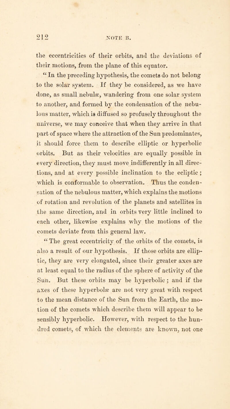 the eccentricities of their orbits, and the deviations of their motions, from the plane of this equator. “ In the preceding hypothesis, the comets do not belong to the solar system. If they be considered, as we have done, as small nebulae, wandering from one solar system to another, and formed by the condensation of the nebu¬ lous matter, which is diffused so profusely throughout the universe, we may conceive that when they arrive in that part of space where the attraction of the Sun predominates, it should force them to describe elliptic or h}Tperbolic orbits. But as their velocities are equally possible in every direction, they must move indifferently in all direc¬ tions, and at every possible inclination to the ecliptic ; which is conformable to observation. Thus the conden¬ sation of the nebulous matter, which explains the motions of rotation and revolution of the planets and satellites in the same direction, and in orbits very little inclined to each other, likewise explains why the motions of the comets deviate from this general law. “ The great eccentricity of the orbits of the comets, is also a result of our hypothesis. If those orbits are ellip¬ tic, they are very elongated, since their greater axes are at least equal to the radius of the sphere of activity of the Sun. But these orbits may be hyperbolic; and if the axes of these hyperbolae are not very great with respect to the mean distance of the Sun from the Earth, the mo¬ tion of the comets which describe them will appear to be sensibly hyperbolic. However, with respect to the hun¬ dred comets, of which the elements are known, not one