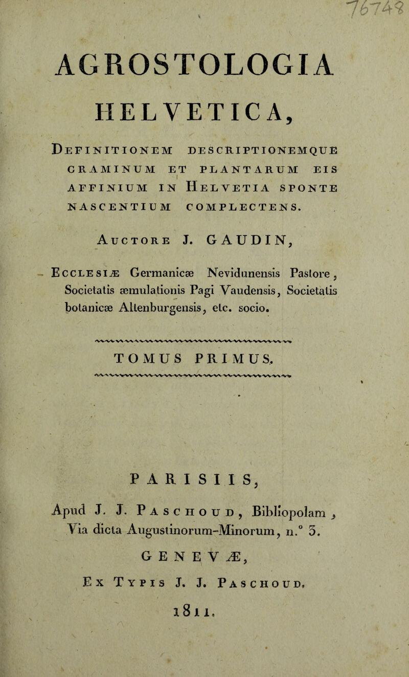 7674? AGROSTOLOGIA HELVETICA, Definitionem descriptionemque CRAMINUM ET PLANTARUM EIS i affinium in Helvetia sponte NASCENTIUM COMPLECTENS. Auctore J. GAUDIN, Ecclesia; Germanicae Nevidunensis Pastore 3 Societatis aemulationis Pagi Vaudensis, Societatis botanicae AUenburgensis, etc. socio. TOMUS PRIMUS. PARISII S3 Apud J. J. Pasciioud, Bibliopolam 3 Via dicta Augustmorum-Minorum, n.° 5. G E N E V JE, Ex Typis J. J. Paschoud, l8ll.