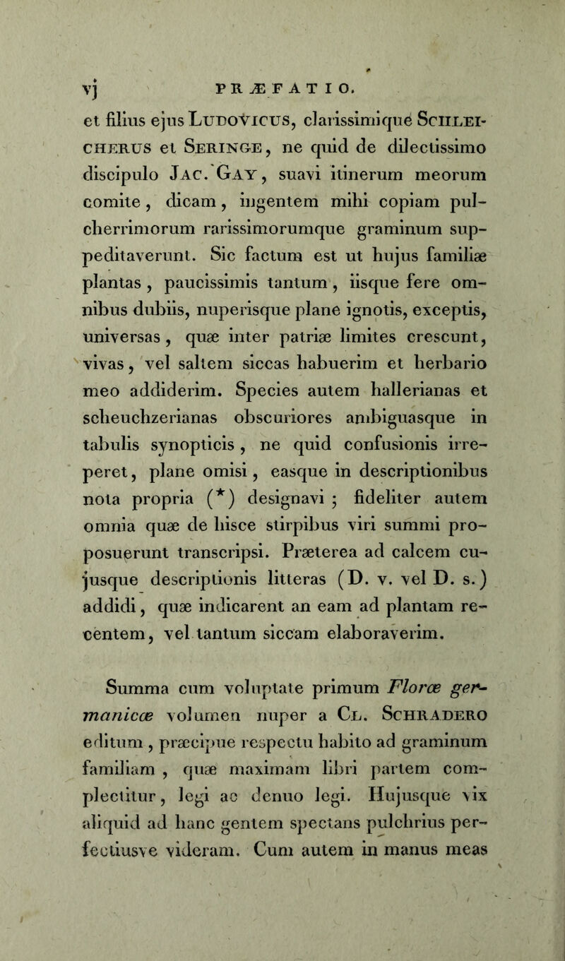 vj PK ^ F ATIO. et filius ejusLuDoVicus, clarissimi que Sciirei- cherus et Seringe, ne quid de dilectissimo discipulo Jac. Gay, suavi itinerum meorum comite , dicam, ingentem mihi copiam pul- cherrimorum rarissimorumque graminum sup- peditaverunt. Sic factum est ut hujus familiae plantas , paucissimis tantum, iisque fere om- nibus dubiis, nuperisque plane ignotis, exceptis, universas , quae inter patriae limites crescunt, vivas, vel saltem siccas habuerim et herbario meo addiderim. Species autem hallerianas et scheuchzerianas obscuriores ambiguasque in tabulis synopticis , ne quid confusionis irre- peret, plane omisi, easque in descriptionibus nota propria (*) designavi ; fideliter autem omnia quae de hisce stirpibus viri summi pro- posuerunt transcripsi. Praeterea ad calcem cu- iusque descriptionis litteras (D. v. vel D. s.) addidi, quae indicarent an eam ad plantam re- centem, vel tantum siccam elaboraverim. Summa cum voluptate primum Floree ger- manicce volumen nuper a Ce. Schradero editum , praecipue respectu habito ad graminum familiam , quae maximam libri partem com- plectitur, legi ac denuo legi. Hujusque vix aliquid ad hanc gentem spectans pulchrius per- feeiiusve videram. Cum autem in manus meas