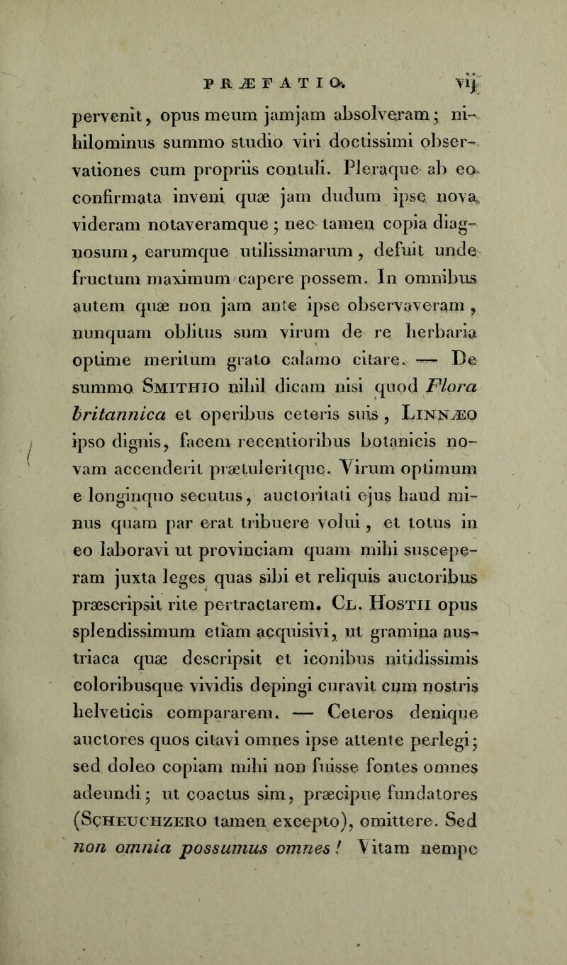 PftiEF AT IO. i pervenit, opus meum jamjam absolveram; ni- hilominus summo studio viri doctissimi obser- vationes cum propriis contuli. Pleraque ab eo* confirmata inveni quae jam dudum ipse nova* videram notaveramque ; nec tamen copia diag- nosum, earumque utilissimarum, defuit unde fructum maximum capere possem. In omnibus autem quae non jam ante ipse observaveram , nunquam oblitus sum virum de re herbaria optime meritum grato calamo citare. — De summo Smititio nihil dicam nisi quod Flora britannica et operibus ceteris suis , Linnjeq ipso dignis, facem recentioribus botanicis no- vam accenderit praetui erit que. Virum optimum e longinquo secutus, auctoritati ejus haud mi- nus quam par erat tribuere volui, et totus in eo laboravi ut provinciam quam mihi suscepe- ram juxta leges quas sibi et reliquis auctoribus praescripsit rite pertractarem, Cl. Hostii opus splendissimum etiam acquisivi, ut gramina aus- triaca quae descripsit et iconibus nitidissimis coloribusque vividis depingi curavit cum nostris helveticis compararem. — Ceteros denique auctores quos citavi omnes ipse attente perlegi; sed doleo copiam mihi non fuisse fontes omnes adeundi; ut coactus sim, praecipue fundatores (Scheuchzero tamen excepto), omittere. Sed non omnia possumus omnes! Vitam nempe