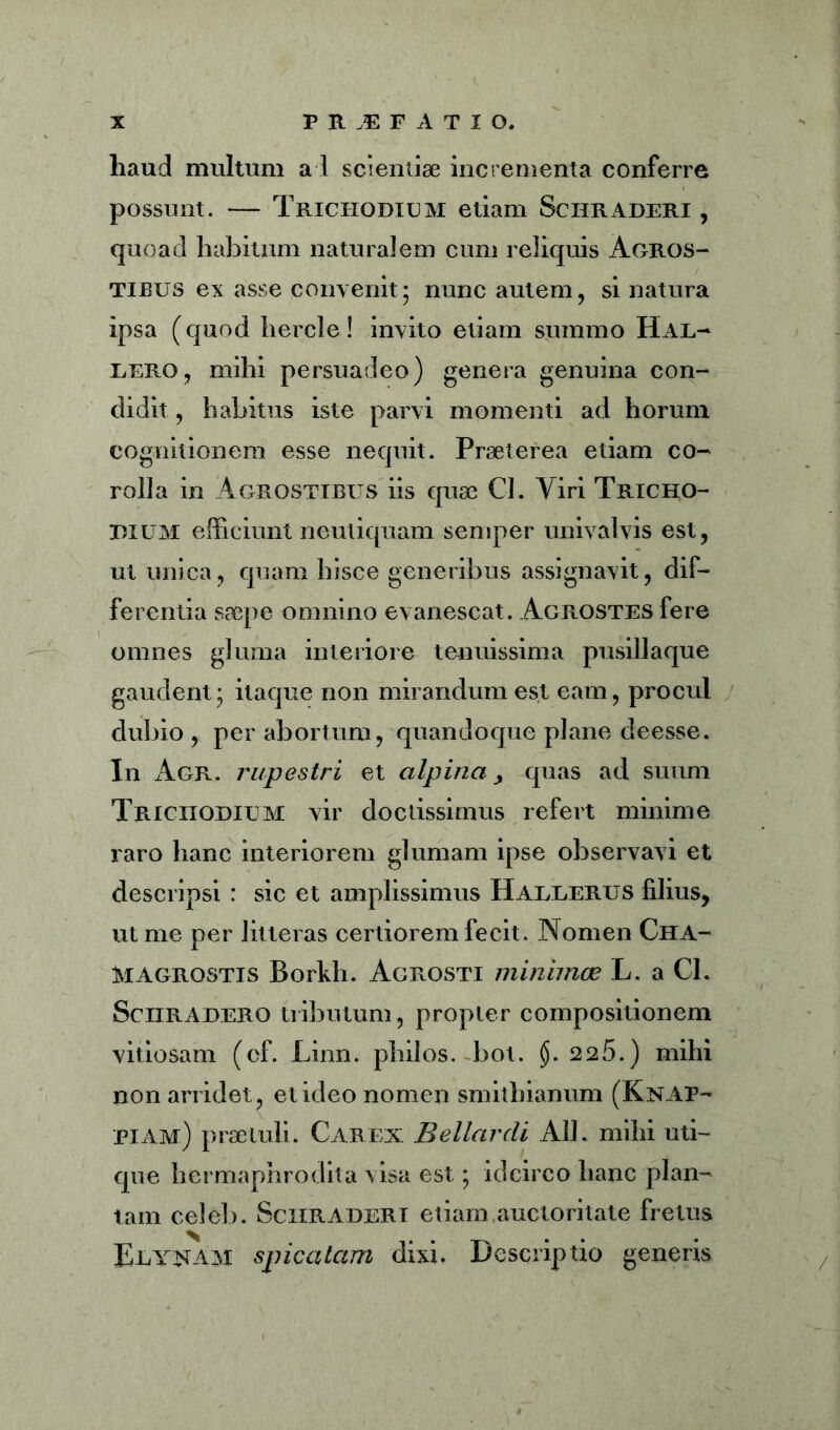 haud multum a 1 scientiae incrementa conferre possunt. — Trichodium etiam Schraderi , quoad habitum naturalem cum reliquis Agros- tibus ex asse convenit; nunc autem, si natura ipsa (quod hercle! invito etiam summo Har- Rero, mihi persuadeo) genera genuina con- didit , habitus iste parvi momenti ad horum cognitionem esse nequit. Praeterea etiam co- rolla in Agrostibus iis quae Cl. Viri Tricho- EIUM efficiunt neutiquam semper univalvis est, ut unica, quam hisce generibus assignavit, dif- ferentia saepe omnino evanescat. AcROSTEsfere omnes gluma interiore tenuissima pusillaque gaudent; itaque non mirandum est eam, procul dubio , per abortum, quandoque plane deesse. In Agr. rupestri et alpina > quas ad suum Triciiodium vir doctissimus refert minime raro hanc interiorem glumam ipse observavi et descripsi : sic et amplissimus Harrerus filius, ut me per litteras certiorem fecit. Nomen Cha- MAGrostis Borkh. Agrosti minimas L. a Cl. Sciiradero tributum, propter compositionem vitiosam (cf. Linn. philos. bot. §. 226.) mihi non arridet, et ideo nomen smithianum (Knap- piam) praetuli. Carex Bellar di AU. mihi uti- que hermaphrodita visa est; idcirco hanc plan- tam celeb. Schraderi etiam,auctoritate fretus Eeyxam spicatam dixi. Descriptio generis