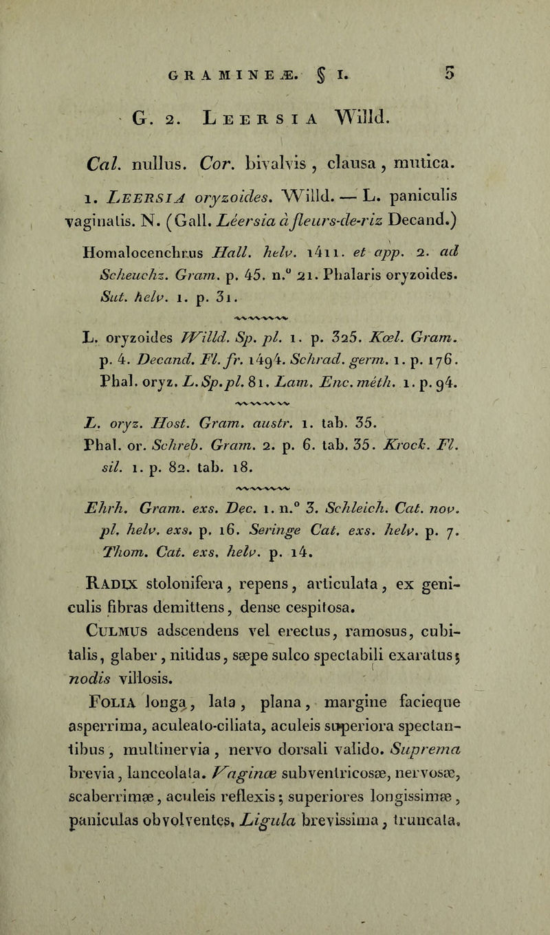 G. 2. Leersia Willd. Cal. nullus. Cor. biv alvis , clausa , mutica. i. Leersia oryzoides. Willd. — L. paniculis vaginalis. N. (Gall. Leersia ci jleurs-de-riz Decand.) Homalocenchrus Hali. helv. i4n. et app. 2. ad Scheuchz. Gram. p. 45. n.° 21. Phalaris oryzoides. Sut. helv. i. p. 3i. L. oryzoides Willd.Sp.pl. i. p. 3a5. Koel. Gram. p. 4. Decand. Fl.fr. 1494. Schrad. germ. 1. p. 176. Phal. oryz. L.Sp.pl. 81. Lam. Enc.meth. i.p.g4. L. oryz. Host. Gram. austr. 1. tab. 35. Phal. or. Schreh. Gram. 2. p. 6. tab. 35. Krock. FI. sil. 1. p. 82. tab. 18. Ehrh. Gram. exs. Dec. 1. n.° 3. Schleich. Cat. nov. pl, helv. exs. p. 16. Seringe Cat, exs. helv. p. 7. Thom. Cat. exs, helv. p. i4. Radcx stolonifera , repens, articulata , ex geni- culis fibras demittens , dense cespitosa. Culmus adscendens vel erectus, ramosus, cubi- talis, glaber, nitidus, saepe sulco spectabili exaratus5 nodis villosis. Folia longa,, lata, plana, margine facieque asperrima, aculealo-ciliata, aculeis superiora spectan- tibus , multinervia, nervo dorsali valido. Suprema brevia, lanceolala. Vaginae subvenlricosae, nervosae, scaberrimae, aculeis reflexis; superiores longissimae, paniculas obvolventes, Frigida brevissima, truncata.