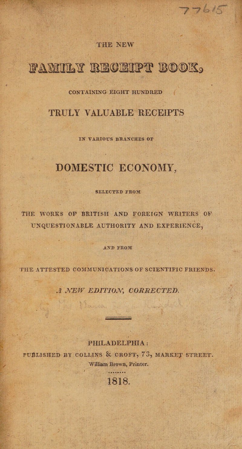  TRULY VALUABLE RECEIPTS IN VARIOUS BRANCHES or DOMESTIC ECONOMY, SELECTED FROM THE WORKS OF” BRITISH AND FOREIGN WRITERS OF UNQUESTION ABLE AUTHORITY spon EXPERIENCE, AND FROM  _ - THE ATTESTED COMMUNICATIONS OF SCIENTIFIC FRIENDS. _ y _ A NEW EDITION, CORRECTED. PHILADELPHIA: os FUBLISHED BY COLLINS &amp; CROFT, 735 MARKED | STREET. es : William Brown, Printer. ra ad 2 es wes eenes 1818. 