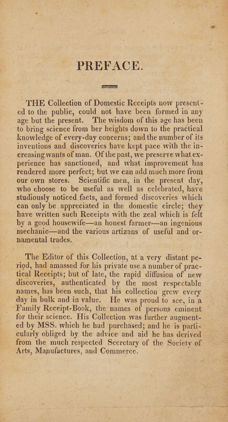 - PREFACE. THE Collection of Domestic Receipts now present- ed to the public, could not have been formed in any age but the present. The wisdom of this. age has been to bring science from her heights down to the practical knowledge of every-day concerns; and the number of its inventions and discoveries have kept pace with the in- creasing wants of man. Of the past, we preserve what ex- perience has sanctioned, and what improvement has - rendered more perfect; but we can add much more from our own stores. Scientific men, in the present day, who choose to be useful as well as celebrated, have studiously noticed facts, and formed discoveries which can only be appreciated in the domestic circle; they have written such Receipts with the zeal which is felt by a good housewife—an honest farmer—an ingenious mechanic—and the various artizans of useful and or- namental trades. ae The Editor of this Collection, at a very distant pe- riod, had amassed for his private use a number of prac- tical Receipts; but of late, the rapid diffusion of new discoveries, authenticated by the most respectable names, has been such, that his collection grew every day in bulk and in value.. He was proud to see, in a ~Family Receipt-Book, the names of persons eminent for their science. His Collection was further augment- ed by MSS. which he had purchased; and he is parti- __ cularly obliged by the advice and aid he has derived from the much respected Secretary of the Society of Arts, Manufactures, and Commerce. : A