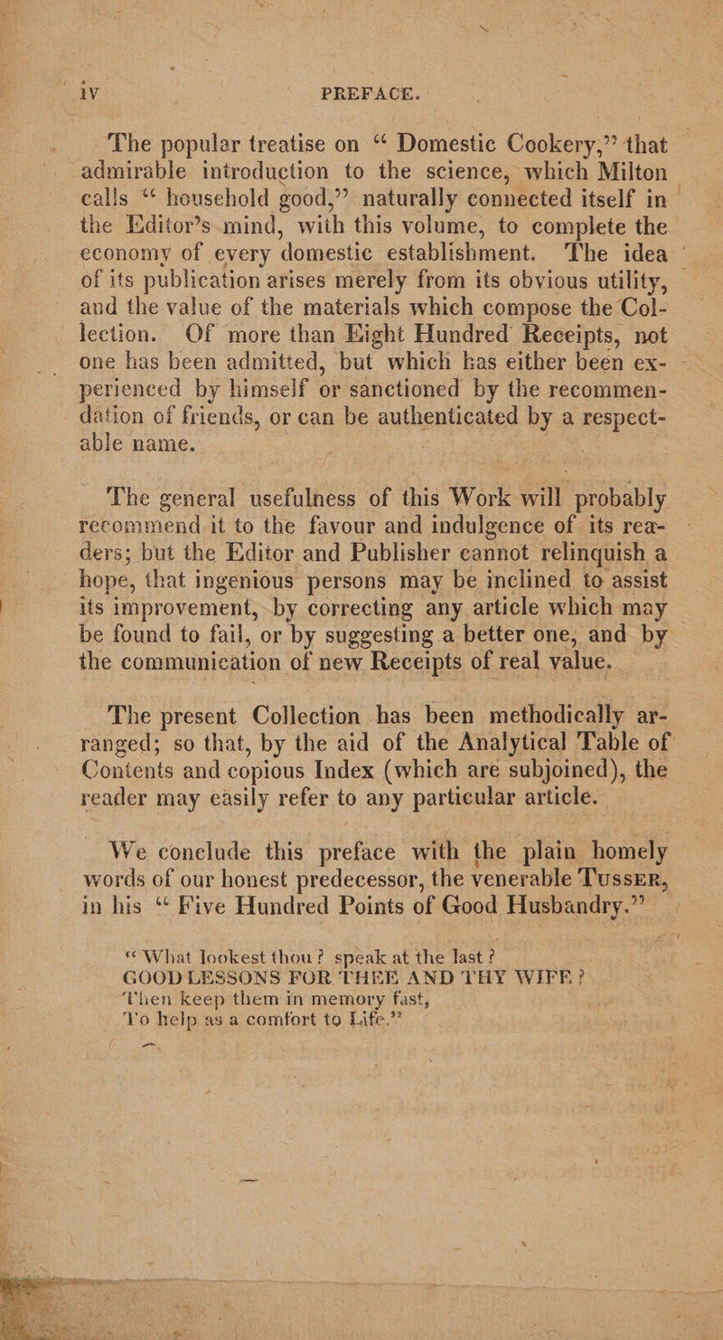  The popular treatise on ‘‘ Domestic Cookery,” that admirable introduction to the science, which Milton calls “ household good, ”? naturally connected itself in the Editor’s mind, with this volume, to complete the. economy of every domestic establishment. The idea ' : of its publication arises merely from its obvious utility, — and the value of the materials which compose the Col- lection. Of more than Eight Hundred Receipts, not one has been admitted, but which has either been ex- - perienced by himself or sanctioned by the recommen- dation of friends, or can be authenticated by a respect- able name. | The general usefulness of this Work will probably recommend it to the favour and indulgence of its rea- ders; but the Editor and Publisher cannot relinquish a _ hope, that ingenious persons may be inclined to assist its improvement, by correcting any article which may be found to fail, or by suggesting a better one, and by the communication of new Receipts of real value. __ The present Collection has been methodically ar- ranged; so that, by the aid of the Analytical Table of Contents and copious Index (which are subjoined), the reader may easily refer to any particular article. We conelude this eee with the plain mee words of our honest predecessor, the venerable TussErR, in his “ Five Hundred Points of Good Husbandry.” * What lookest thou? speak at the last : &gt; GOOD LESSONS FOR THEE AND THY WIFF? Then keep them in memory fast, Yo help as a comfort to Life.” -_