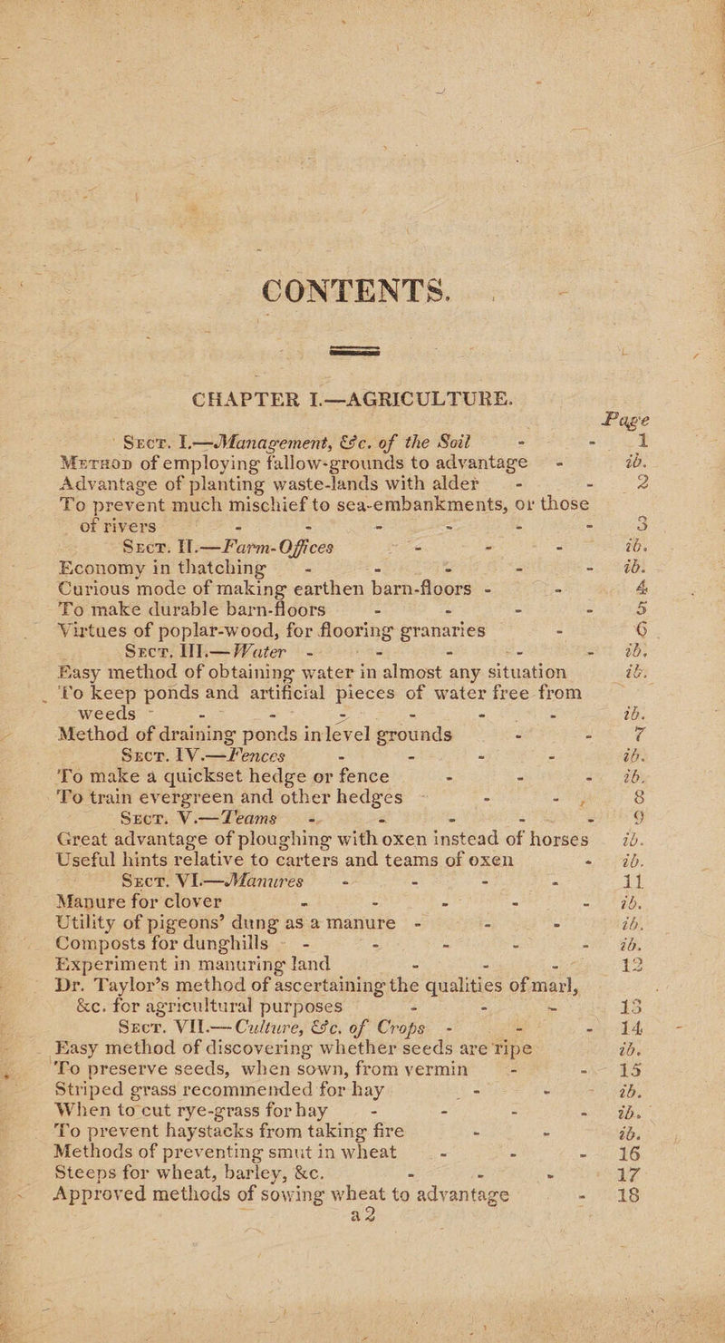 %,  \ CONTENTS. . CHAPTER I.—AGRICULTURE. ' Seor. L—Management, 9c. of the Soil _ of rivers - - Sect. I. — Farm: Offices - - Economy in thatching —- Curious mode of making earthen barn- floors - Virtues of poplar-wood, for flooring Aolaligs Sect. Wl.—Water - — = weeds - - - Method of draining ponds i in level prounds Sect. 1V.—Fences - - - To make a quickset hedge or fence - To train evergreen and other nts : - Sect. V.— Teams - \ Sect. VI. Paieaieeg - - - Manure for clover : - Utility of pigeons’ dung asa manure - - Composts for dunghills — - - - Experiment in manuring land - - &amp;e. for agricultural purposes - Szer. VII.— Culture, EFc. of Vie - To preserve seeds, when sown, from vermin Striped grass recommended for hay _ When tocut rye-grass for hay - . To prevent haystacks from taking fire - Methods of preventing smut in wheat - Steeps for wheat, barley, &amp;c. - Approved methods of sowing wheat to advantage a2 = NO Le