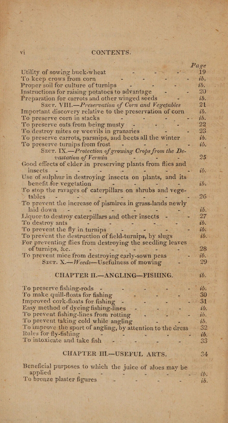  Wes _ CONTENTS. ¢ Utility of sowing buck-wheat - - ~ ‘To keep crows from corn - side . - Proper soil for culture of turnips -/ - - instructions for raising potatoes to advantage - - Preparation for carrots and other winged seeds Szct. VUI.—Preservation of Corn and Vegetables Important discovery relative to the preservation of corn To preserve oats from being musty - - - -'To destroy mites or weevils in granaries - - To preserve carrots, parsnips, and beets all the winter To preserve turnips from frost _ - - Srecr. [X.—Protection of growing Crane from dhe De- vasiation of Vermin - Good effects of elderin preserving plants from flies ae insects. - - - - - - Use of sulphur in destroying insects on plants, and. its benefit for vegetation - - - - To stop the ravages of caterpillars on shrubs and vege- » tables. - - - - - - - To prevent the increase of pismires in eer -lands newly laid down . - - - “oe Liquor to destroy cater pillars and other insects - - To destroy ants - - es Neh - To prevent the fly in turnips - - 7 To prevent the destruction of field- -turnips, by slugs For preventing flies from Hemrerns the seedling leaves of turnips, &amp;c. - ts : : To prevent mice from destroying early-sown peas - Sxer. X.—Weeds—Usefulness of mowing CHAPTER I.—ANGLING—FISHING. To make quill-floats for fishing - - sig Easy method of dyeing fishing-lines - - - Yo prevent fishing-lines from rotting - eh ehh To prevent taking cold while angling - - To improve the sport of angling, by attention to the dress Roles for fly-fishing - - To intoxicate and take fish - - - CHAPTER IIL—USEFUL ARTS. Beneficial purposes to which the juice of aloes may be applied - - To bronze plaster feures ~ - ~ ~