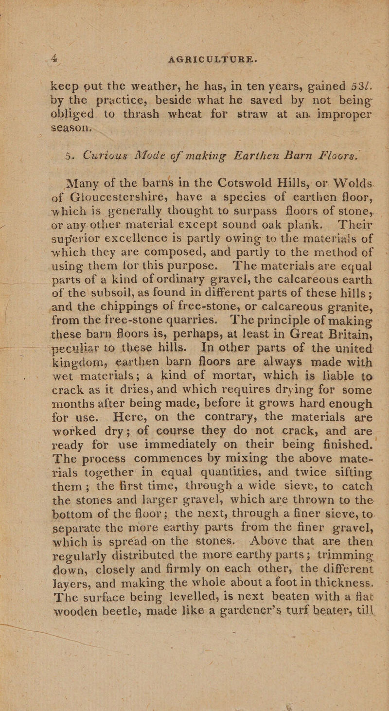 by the practice, beside what he saved by not being obliged to thrash wheat for straw at an. improper season. : 5. Curious Mode of making Earthen Barn Floors. Many of the barns in the Cotswold Hills, or Wolds. of Gloucestershire, have a species of earthen floor, which is generally thought to surpass floors of stone, or any other material except sound oak plank. Their superior excellence is partly owing to the materials of which they are composed, and partly to the method of using them for this purpose. The materials are equal parts of a kind of ordinary gravel, the calcareous earth of the subsoil, as found in different parts of these hills; nd the chippings of free-stone, or calcareous granite, from the free-stone quarries. The principle of making these barn floors is, perhaps, at least in Great Britain, kingdom, earthen barn floors are always made with wet materials; a kind of mortar, which is liable to crack as it dries, and which requires drying for some months after being made, before it grows hard enough for use. Here, on the contrary, the materials are worked dry; of course they do not crack, and are ready for use immediately on their being finished. The process commences by mixing the above mate- rials together in equal quantities, and twice sifting them ; the first time, through a wide sieve, to catch the stones and larger gravel, which are thrown to the bottom of the floor; the next, through a finer sieve, to separate the more earthy parts from the finer gravel, which is spread on the stones.. Above that are then regularly distributed the more earthy parts ; trimming down, closely and firmly on each other, the different layers, and making the whole about a foot in thickness. The surface being levelled, is next beaten with a flat wooden beetle, made like a gardener’ s turf heater, till,