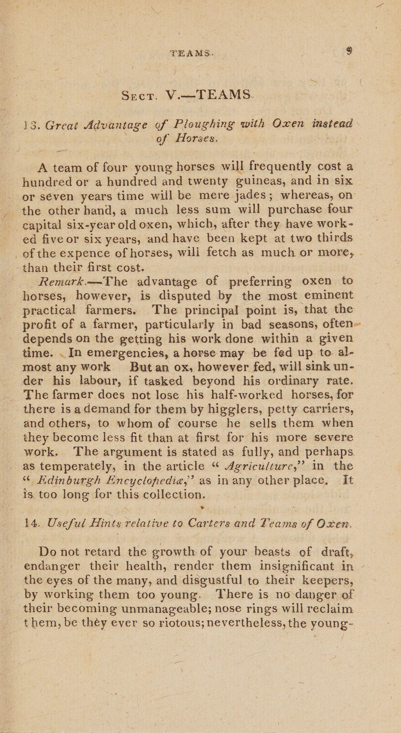 Sect. V.—TEAMS. 13. Great Advantage of Ploughing with Oxen instead of Horses. A team of four young horses will frequently cost a hundred or a hundred and twenty guineas, and In six _ or seven years time will be mere jades; whereas, on _ the other hand, a much less sum will purchase four capital six-year old oxen, which, after they have work- ed five or six years, and have been kept at two thirds. _of the expence of horses, will fetch as much or more, - than their first cost. Remark—The advantage of preferring oxen to horses, however, is disputed by the most eminent practical farmers. The principal point 1s, ‘that the profit of a farmer, particularly in bad seasons, often~ depends on the getting his work done within a given time. . In emergencies, a horse may be fed up to. al- most any work. Butan ox, however fed, will sink un- der his labour, if tasked beyond his ordinary rate. The farmer does not lose his half-worked horses, for there is ademand for them by higglers, petty carriers, and others, to whom of course he sells them when they become less fit than at first for his more severe work. The argument is stated as fully, and perhaps as temperately, in the article “ Agriculture,” in the “ Hdinburgh Encyclopedia,’ as inany ether place. It Is, too long for this collection. * 14. Useful Hints relative to Carters and Teams of Oxen, Do not retard the growth of your beasts of draft, endanger their health, render them insignificant in - the eyes of the many, and disgustful to their keepers, by working them too young. There is no-danger of ‘their becoming unmanageable; nose rings will reclaim t hem, be théy ever so riotous; nevertheless, the young-
