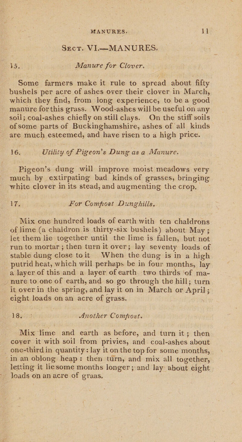 ~ MANURES. ey Sect. VI—MANURES. 5, Manure for Clover. Some farmers make it rule to spread about fifty bushels per acre of ashes over their clover in March, which they find, from long experience, to be a good soll; coal-ashes chiefly on still clays. On the stiff soils of some parts of Buckinghamshire, ashes of all kinds — are much isan and pane risen to a high price. Pigeon’s dung will improve moist meadows very much by extirpating bad_ kinds of grasses, bringing ee for Compost Dunghilis. Mix one hundred loads of earth with ten chaldrons of lime (a chaldron is thirty-six bushels) about May ; let them lie together until the lime is fallen, but not run to mortar; then turn it over; lay seventy loads of stable dung close to it When the dung is in a high a layer of this and a layer of earth. two thirds ‘of ma- it over in the spring, and lay it on in March or April; 18iiis Another Compost. Mix time and earth as before, and turn it; then coyer it with soil from privies, and coal-ashes about one-third in quantity: lay it on the top for some months, letting it liesome months longer; and lay: about eight poets on anacre of graas,