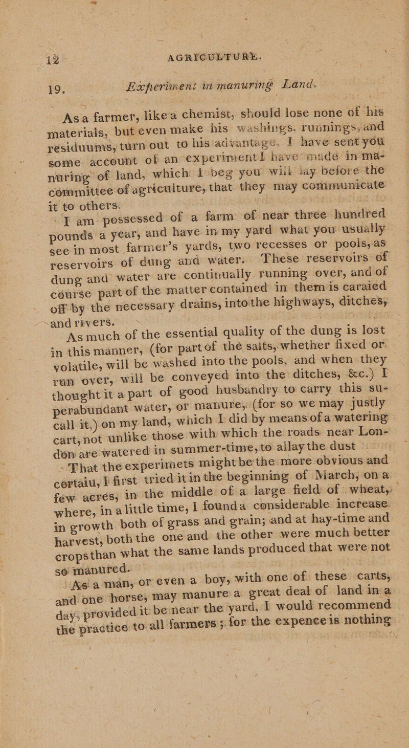 Pe Experiment in manuring Land. Asa farmer, likea chemist, should lose none of his materials, but even make his washings. runnings, and residuums, turn out to his advantage, T have sent you some account of an expermmentl have’ made in-ma- nuring of land, which k.beg you will lay before the committee of agriculture, that they may communicate it to others. x WE DHIEE AME SEE “JT am_ possessed of a farm of near three hundred pounds a year, and have in my yard what you usually see in most farmer’s yards, two recesses or pools, as reservoirs of dung and water. These reservoirs of - dung and water are: continually running over, and of course part of the matter contained in them is caraied off by the necessary drains, intothe highways, ditches, &lt;afid PeVEReO ESOS oa? s OEE AS Asmuch of the essential quality of the dung is lost in this manner, (for part of the saits, whether fixed or: yolatile, will be washed into the pools, and when they run over, will be conveyed into the ditches, &amp;c.) I thought it a part of good husbandry to carry this su- perabundant water, or manure, (for so we may justly call it,) on my yand, which I did by means ofa watering cart, not unlike those with which the roads near Lon- don are watered in summer-time, to allaythe dust — _ That the experimets might be the: more obvious and certaiu, I first tried it inthe beginning of March, ona few acres; in the middle of a large field of wheat, where, in alittle time, f founda considerable increase. in growth. both of grass and grain; and at hay-time and harvest, both the one and the other were much better cropsthan what the same lands produced that were not so manured. ; ret 4 ‘M6 a man, or even a boy, with one of these carts, and one horse; may manure a great deak of land ina day; provided it be near the yard, I would recommend the practice to all farmers; for the expenceis nothing ‘