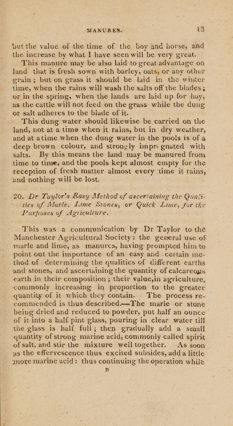 but the value of the time of the boy and horse, and the increase by what I have seen will be very great. This manure may be also laid to great advantage on land that is fresh sown with barley, oats, or any other grain; but on grass it should be laid in the winter time, when the rains will wash the salts off the blades; or in the spring, when the lands are laid up for hay, as the cattle will not feed on the grass while the dung or salt adheres to the biade of it. This dung water should likewise be carried on the land, not at a time when it rains, but in dry weather, and at atime when the dung water in the pools is of a ‘deep brown colour, and strongly impregnated with salts. By this means the land may be manured from - time to time, and the pools kept almost empty for the reception of fresh matter almost every time it rains, = nothing will be lost. : 20. Dr Taylor’s Easy Method of ascertaining the Quaii- ties of Marle, dime Stones, or Quick Lime, for the Purfisses of Agriculture. This was a communication by Dr Taylor to-the ~ Manchester Agricultural Society: the general use of marle and lime, as manures, having prempted him to point out the importance of an easy and certain me- thod of determining the qualities of different earths and stones, and ascertaining the quantity of calcareous earth in their composition ; their value,in agriculture, commonly increasing in proportion to the greater quantity of it which they contain. The process re- commended is thus described—The marle or stone being dried and reduced to powder, put half an ounce | of it into a half pint glass, pouring in clear water till the glass is half full; then gradually add a small quantity of strong mar ine acid, commonly called spirit of salt, and stir the mixture welltogether. —As soon as the effervescence thus excited subsides, adda little ymore marine acid: thus continuing the operation while ee