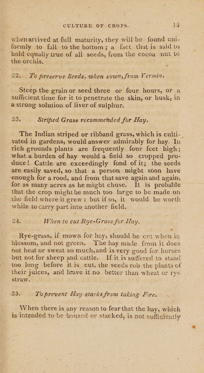 whenartived at full maturity, they will be found uni- formly to fall to the bottom; a fact that is said to hold equally true of ail seeds, from the cocoa nut to the orchis, 22382 -Po fveserve Seeds, when sown, from Vermin. Stedp the grain or seed three or four hours, or a sufficient time for it to penetrate the skin, or husk, in a strong solution of liver of sulphur. 2 23. iivcats Grass recommended for Hay. The Seger striped or ribband grass, which i is culti- | vated j in gardens, would answer admirably for hay. In rich grounds plants are frequently four feet high; what a burden of hay would a field so cropped pro- duce! Cattle are exceedingly fond of it; the seeds are easily saved, so that a person might soon have ‘enough for a rood, and from that save again and again, for as many acres as he might chuse. It is probable that the crop might be much too large to be made on the field where it grew: but ifso, it would be worth while to carry part into another field. Dadi ee When to cut Ripene rassison: Hay. Rye-grass, if mown for bi should be cvt when in blossom, and not green. The hay made from it does not heat or sweat so much,and is very good for horses . but not for sheep and cattle. If it is suffered to stand too long before it is cut, the seeds rob the plants of their juices, and leave it no better than wheat or ryc straw. 25, ‘To prevent Hay stacks from taking Fire. Bh When there is any reason to fear that the hay, which is intended to be housed or stacked, is not sufficient tly