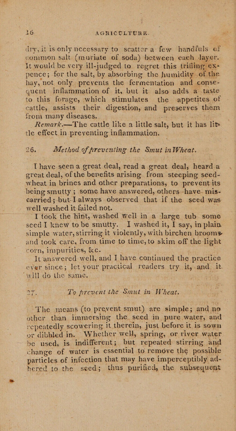 dry, it is only necessary to scatter afew handfuls ef common salt (muariate of soda) between each Jayer. it would be very ill-judged to. regret this trifling ex- pence; for the salt, by absorbing “the humidity .of the hay, not only prevents the fermentation and conse- guent inflammation of it, but it also adds a_ taste to this forage, which stimulates the appetites of cattle, assists their digestion, and preserves them from many diseases. Remark.—The cattle like a little salt, hs is has lit tle effect in preventing inflammation. 26. Method of preventing the Smut in Wheat. Thave.seen a great deal, read a great. deal, heard a great deal, of the benefits arising from steeping seed- wheat in brines and other preparations, to prevent its being smutty ; some have answered, others -have. mis- carried;-but-I always observed that if the seed was well aed it failed not. ~~ Y took the hint, washed weil in a large tub. some seed I knew to be smutty. I washed it, I say, in plain. simple water, stirring it violently, with birchen brooms and took care, from time to time, to skim off the light corn, impurities, &amp;c. It answered well, and I have continued ce practice ever since; let your practical readers try it,-and. it “svill do the same. Ke To prevent the Smut in Wheat. The means (to prevent smut). are simple; od no other than immersing the. seed in_ pure. water, and repeatedly scowering it therein, just before it is sown or dibbled in. Whether well, spring, or river water be used, is indifferent ; oe. repeated stirring and change of water 1s essential to remove the possible particles of infection that may have imperceptibly ad- hered to the seed; thus purified, the subsequent