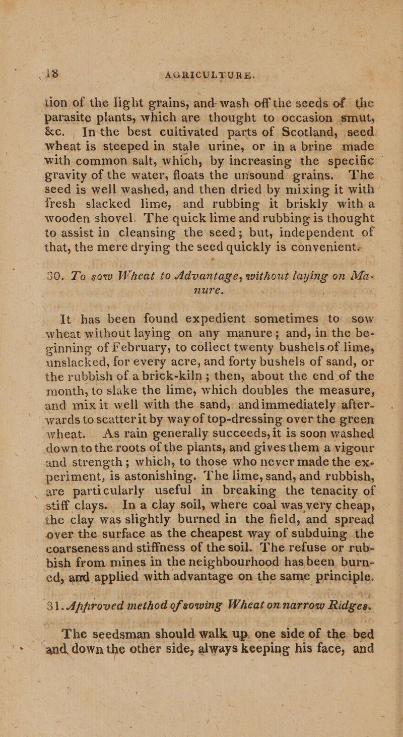 tion of the light grains, and wash off the seeds of the parasite plants, which are thought to occasion smut, Inthe best cultivated parts of Scotland, seed. ene is steeped in. stale urine, or ina brine made with common salt, which, by increasing the specific seed is well washed, and then dried by mixing it with fresh slacked lime, and rubbing it briskly witha wooden shovel. The quick lime and rubbing is thought to assist in cleansing the seed; but, independent of that, the mere drying the seed quickly is convenient. 30. Ta sow Wheat to Advantage, withowt laying on Méa- nure. ; It has been found expedient sometimes to sow ginning of February, to collect twenty ‘bushels of lime, unslacked, for every acre, and forty bushels of sand, or the rubbish of a brick-kiln ; then, about the end of the month, to slake the lime, which doubles the measure, and mix it well with the sand, andimmediately after- wheat. As rain generally succeeds, it is soon washed and strength ; which, to those who never made the ex- periment, is astonishing. The lime, sand, and rubbish, stiff clays. Ina clay soil, where coal was very cheap, the clay. was slightly burned in the field, and spread over the surface as the cheapest way of subduing the bish from. mines in the neighbourhood has been, burn- - The seek Gane should walk up. one side of the bed