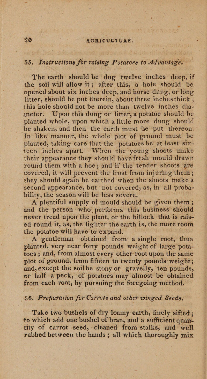35. Instructions for raising Potatoes to Advantage. — The earth should be dug twelve inches deep, if the soil will allow it; after this, a hole should be opened about six inches deep, and horse dung, or long litter, should be put therein, about three inches thick ; this hole should not be more than twelve inches dia- meter. Upon this dung or litter, a potatoe should be planted whole, upon which a little more dung should be shaken, and then the earth must be put thereon. In like manner, the whole plot of ground must be planted, taking care that the potatoes be at least six- teen inches apart. When the young shoots make their appearance they should havefresh mould drawn round them with a hoe; and if the tender shoots are covered, it will prevent the frost from injuring them ; they should again be earthed when the shoots makea second appearance, but not covered, as, in all proba- bility, the season will be less severe. A plentiful supply of mould should be given them ; and the person who performs this business should never tread upon the plant, or the hiliock that is rais- ed round it, as, the lighter the earth 1 is, the more room the potatoe will have to expand. A gentleman obtained from a single root, thus planted, very near forty pounds weight of large pota- toes ; and, from almost every other-root upon the same plot of ground, from fifteen to twenty pounds: weight; and, except the soilbe stony or. gravelly, ten pounds, or half a peck, of potatoes may almost be obtained from each root, by pursuing the foregoing method. 86. Prefiaration for Carrots and other winged Seeds. Take two bushels of dry loamy earth, finely sifted; to which add one bushel of bran, and a sufficient quan- tity of carrot seed, cleaned from stalks, and~ well rubbed between the hands ; all which thoroughly mix