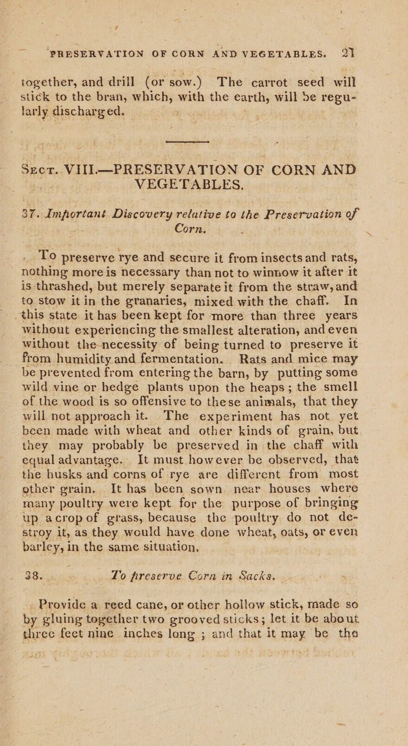 f ‘PRESERVATION OF CORN AND VEGETABLES. 21 together, and drill (or sow. ) The carrot seed will stick to the bran, which, with the earth, will De Hee lanl discharged.  ~ Szer. vill —PRESERVATION OF CORN AND VEGETABLES. 37. Important. Discovery relative to the Preservation of Corn. . To preserve rye and secure it from insects and rats, nothing more is necessary than not to winnow it after it is thrashed, but merely separate it from the straw, and to stow it in the granaries, mixed with the chaff. In this state it has been kept for more than three years without experiencing the smallest alteration, and even without the-necessity of being turned to preserve it from humidity. and fermentation. Rats and mice may be prevented from entering the barn, by putting some wild vine or hedge plants upon the heaps ; the smell of the wood is so offensive to these animals, that they will not approach it. The experiment has not yet been made with wheat and other kinds of grain, but they may probably be preserved in the chaff with equal advantage. It must however be observed, that the husks and corns of rye are different from most other grain, It has been sown near houses where many poultry were kept for the purpose of bringing up acropof grass, because the poultry do not de- stroy it, as they would have done wheat, oats, or even barley, in the same situation, BSicigi: _ Yo freserve Cora in Sacks. Provide a reed cane, or other hollow stick, made : SO by gluing together two grooved sticks; let it be about three fect nine inches long ; and that it ee be the