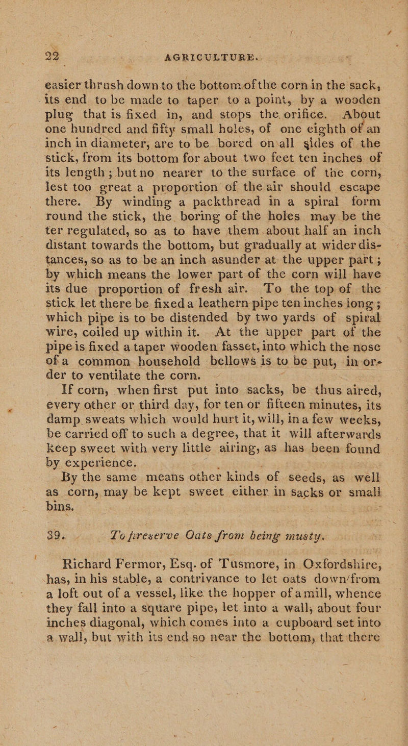 easier thrush downto the bottomof the corn in the sack, its end to be made to taper to a point, by a wooden plug that is fixed in, and stops the orifice. About one hundred and fifty small holes, of one eighth of an inch in diameter; are to be bored onoall gides of the stick, from its bottom for about two feet ten inches of its length; butno nearer to the surface of the corn, lest too great a proportion of the air should escape there. By winding a packthread in a spiral form round the stick, the. boring of the holes may be the ter regulated, so as to have them.about half an inch distant towards the bottom, but gradually at wider dis- tances, so as to be an inch asunder.at. the upper part ; by which means the lower part of the corn will have its due proportion of fresh air. To the top of the stick let there be fixeda leathern pipe ten inches long; which pipe is to be distended by two yards of spiral wire, coiled up within it. At the upper part. of the pipe is fixed a taper wooden fasset, into which the nose of a common household bellows is to be put, in or- der to ventilate the corn If corn, when first put into ke: be thus aired, every other or third day, for ten or fifteen minutes, its damp sweats which would hurt it, will, ina few weeks, be carried off to such a degree, that it will afterwards keep sweet with very little airing, as has been found by experience. By the same means other kinds of seeds, as well as corn, may be kept sweet either in ‘Backs or sniais bins. 390 To preserve Oats from being musty. Richard Fermor, Esq. of Tusmore, in Oxfordshire, -has, in his stable, a contrivance to let oats down/from a loft out of a vessel, like the hopper of amill, whence they fall into a square pipe, let into a wall, about four inches diagonal, which comes into a cupboard set into a wall, but with its end so near the bottem, that there