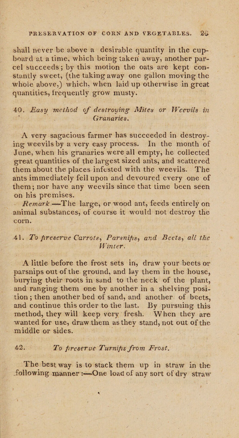 PRESERVATION OF CORN AND VEGETABLES. 2% shall never be above a desirable quantity in the cup- board at a time, which being taken away, another par- cel succeeds; by this motion the oats are kept con- Stantly sweet, (the taking away one gallon moving the whole above,) which, when laid up otherwise in great quantities, fr equently ae musty. 40. Easy method of i anaette Mites or Weevils. in g Granaries. A very sagacious farmer has succeeded in destroy- ing weevils by a very easy process. In the month of June, when his granaries were all empty, he collected great quantities of the largest sized ants, and scattered them about the places infested with the weevils. The ants immediately fell upon and devoured every one of them; nor have any weevils since that time been seen on his premises. _ ~ Remark —The large, or wood ant, feeds ental on animal substances, of course it would not destroy the corn. To frreserve Carrots, Pith ontfoe; and Beets, all the Winter. A little before the frost sets in, draw your beets or parsnips out of the ground, and lay them in the house, burying their roots in sand to the neck of the plant, and ranging them one by another in a shelving posi- ‘tion ; then another bed of sand, and another of beets, and continue this order to the last. By pursuing this method, they will keep very fresh. When they are wanted ae use, draw them as they stand, not out of the middle or sides. — 42, To freserve Turnips from Frost. The best way is to stack them up in straw in the scameansce manner :—One load of any sort of 7 i straw