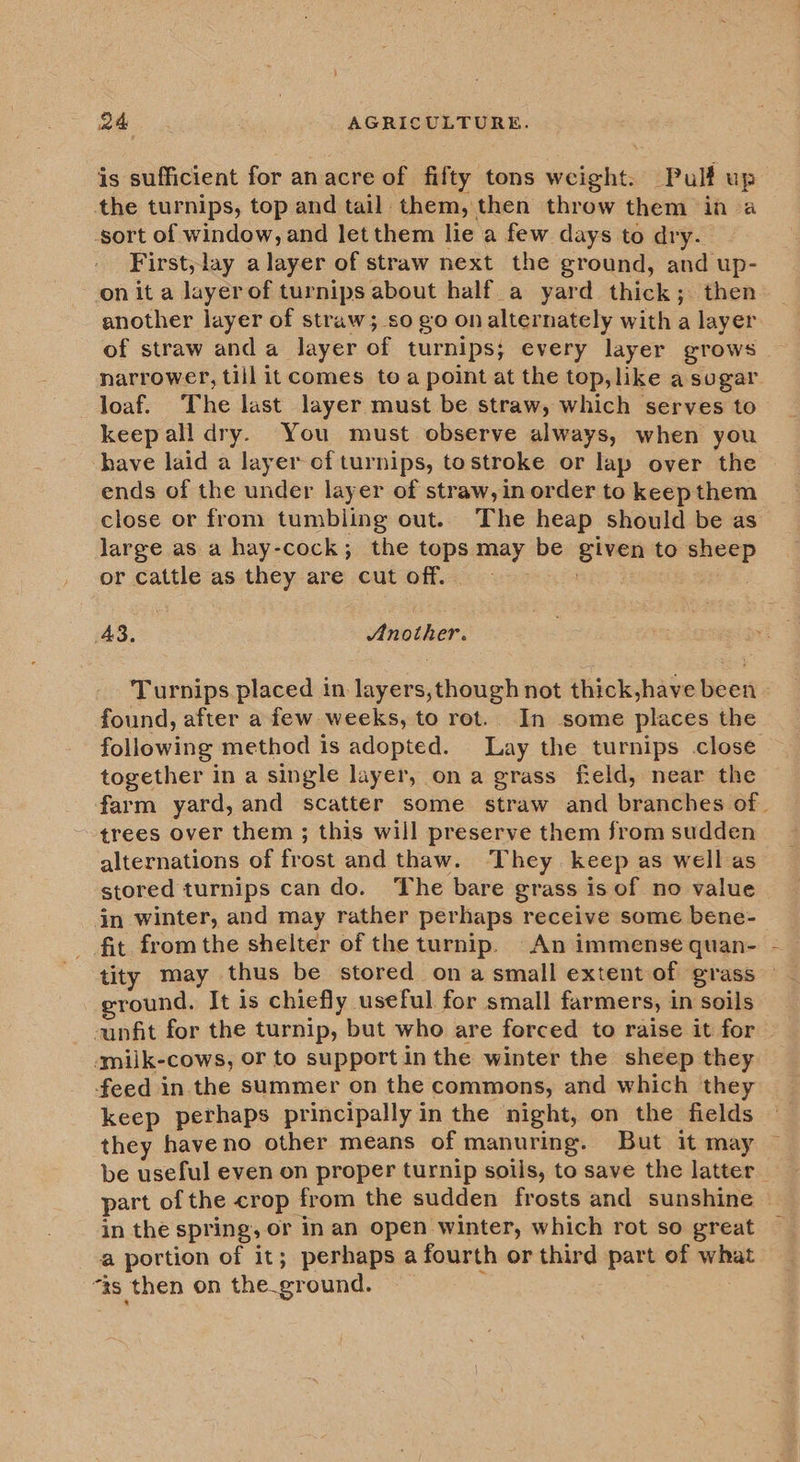 is sufficient for anacre of fifty tons weight. Pulf up the turnips, top and tail them, then throw them in a sort of window, and let them lie a few days to dry. First, lay alayer of straw next the ground, and up- on it a layerof turnips about half. a yard thick; then another layer of straw; so go on alternately with a layer of straw anda layer of turnips; every layer grows narrower, till it comes toa point at the top, like a sugar loaf. The last layer must be straw, which serves to keepall dry. You must observe always, when you have laid a layer of turnips, tostroke or lap over the ends of the under layer of straw, in order to keepthem close or from tumbiing out.. The heap should be as large as a hay-cock; the tops may be given to sheep or cattle as they are cut off. A3. Another. Turnips placed in layers,though not thick,have been found, after a few weeks, to rot. In some places the following method is adopted. Lay the turnips close together in a single layer, ona grass field, near the farm yard, and scatter some straw and branches of. trees over them ; this will preserve them from sudden alternations of frost and thaw. They. keep as well as stored turnips can do. The bare grass is of no value in winter, and may rather perhaps receive some bene- fit from the shelter of the turnip. An immense quan- tity may thus be stored ona small extent of grass round. It is chiefly useful for small farmers, in soils unfit for the turnip, but who are forced to raise it for smilk-cows, or to support in the winter the sheep they feed in the summer on the commons, and which they keep perhaps principally in the night, on the fields they have no other means of manuring. But it may ~ be useful even on proper turnip soils, to save the latter part of the crop from the sudden frosts and sunshine in the spring, or in an open winter, which rot so great a portion of it; perhaps a fourth or third part of what “as then on the.ground. |